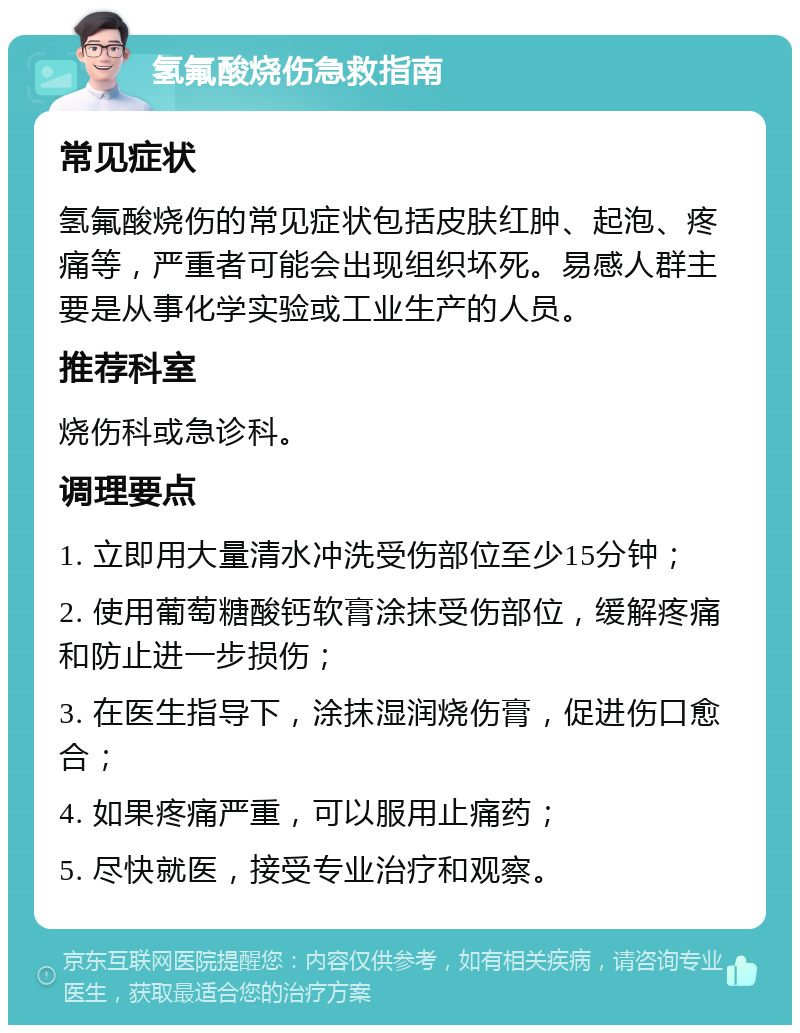 氢氟酸烧伤急救指南 常见症状 氢氟酸烧伤的常见症状包括皮肤红肿、起泡、疼痛等，严重者可能会出现组织坏死。易感人群主要是从事化学实验或工业生产的人员。 推荐科室 烧伤科或急诊科。 调理要点 1. 立即用大量清水冲洗受伤部位至少15分钟； 2. 使用葡萄糖酸钙软膏涂抹受伤部位，缓解疼痛和防止进一步损伤； 3. 在医生指导下，涂抹湿润烧伤膏，促进伤口愈合； 4. 如果疼痛严重，可以服用止痛药； 5. 尽快就医，接受专业治疗和观察。