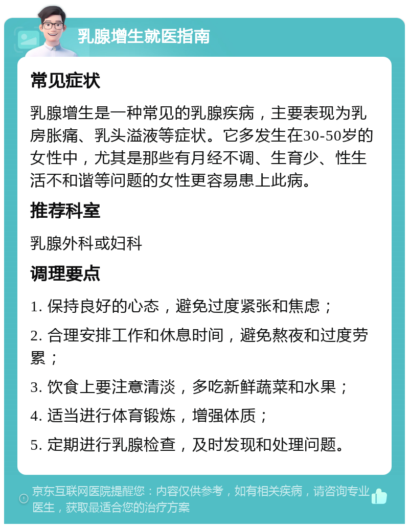 乳腺增生就医指南 常见症状 乳腺增生是一种常见的乳腺疾病，主要表现为乳房胀痛、乳头溢液等症状。它多发生在30-50岁的女性中，尤其是那些有月经不调、生育少、性生活不和谐等问题的女性更容易患上此病。 推荐科室 乳腺外科或妇科 调理要点 1. 保持良好的心态，避免过度紧张和焦虑； 2. 合理安排工作和休息时间，避免熬夜和过度劳累； 3. 饮食上要注意清淡，多吃新鲜蔬菜和水果； 4. 适当进行体育锻炼，增强体质； 5. 定期进行乳腺检查，及时发现和处理问题。