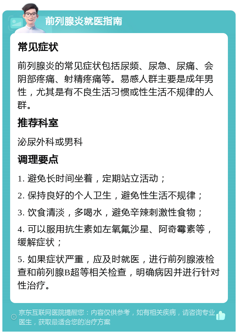 前列腺炎就医指南 常见症状 前列腺炎的常见症状包括尿频、尿急、尿痛、会阴部疼痛、射精疼痛等。易感人群主要是成年男性，尤其是有不良生活习惯或性生活不规律的人群。 推荐科室 泌尿外科或男科 调理要点 1. 避免长时间坐着，定期站立活动； 2. 保持良好的个人卫生，避免性生活不规律； 3. 饮食清淡，多喝水，避免辛辣刺激性食物； 4. 可以服用抗生素如左氧氟沙星、阿奇霉素等，缓解症状； 5. 如果症状严重，应及时就医，进行前列腺液检查和前列腺B超等相关检查，明确病因并进行针对性治疗。