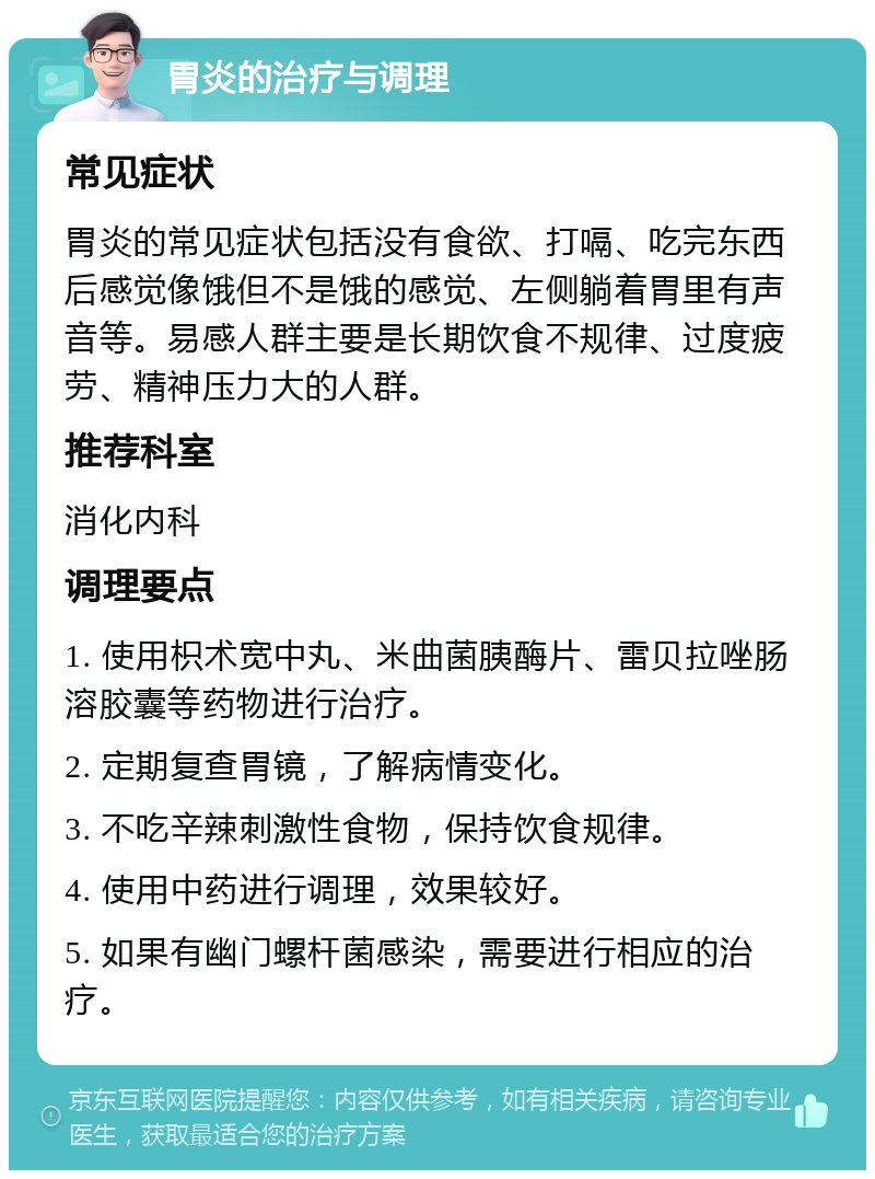 胃炎的治疗与调理 常见症状 胃炎的常见症状包括没有食欲、打嗝、吃完东西后感觉像饿但不是饿的感觉、左侧躺着胃里有声音等。易感人群主要是长期饮食不规律、过度疲劳、精神压力大的人群。 推荐科室 消化内科 调理要点 1. 使用枳术宽中丸、米曲菌胰酶片、雷贝拉唑肠溶胶囊等药物进行治疗。 2. 定期复查胃镜，了解病情变化。 3. 不吃辛辣刺激性食物，保持饮食规律。 4. 使用中药进行调理，效果较好。 5. 如果有幽门螺杆菌感染，需要进行相应的治疗。