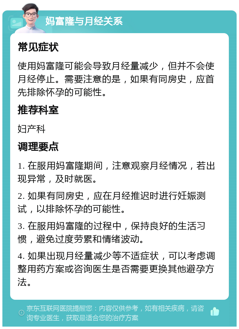 妈富隆与月经关系 常见症状 使用妈富隆可能会导致月经量减少，但并不会使月经停止。需要注意的是，如果有同房史，应首先排除怀孕的可能性。 推荐科室 妇产科 调理要点 1. 在服用妈富隆期间，注意观察月经情况，若出现异常，及时就医。 2. 如果有同房史，应在月经推迟时进行妊娠测试，以排除怀孕的可能性。 3. 在服用妈富隆的过程中，保持良好的生活习惯，避免过度劳累和情绪波动。 4. 如果出现月经量减少等不适症状，可以考虑调整用药方案或咨询医生是否需要更换其他避孕方法。