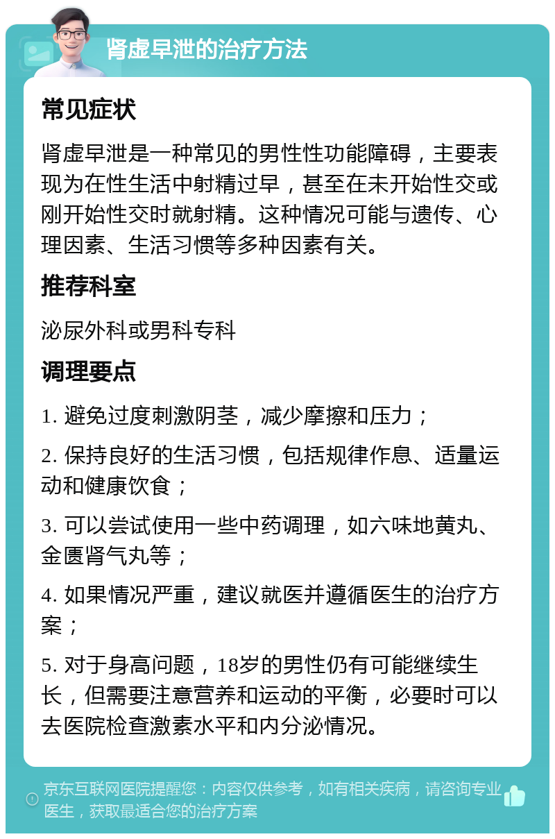 肾虚早泄的治疗方法 常见症状 肾虚早泄是一种常见的男性性功能障碍，主要表现为在性生活中射精过早，甚至在未开始性交或刚开始性交时就射精。这种情况可能与遗传、心理因素、生活习惯等多种因素有关。 推荐科室 泌尿外科或男科专科 调理要点 1. 避免过度刺激阴茎，减少摩擦和压力； 2. 保持良好的生活习惯，包括规律作息、适量运动和健康饮食； 3. 可以尝试使用一些中药调理，如六味地黄丸、金匮肾气丸等； 4. 如果情况严重，建议就医并遵循医生的治疗方案； 5. 对于身高问题，18岁的男性仍有可能继续生长，但需要注意营养和运动的平衡，必要时可以去医院检查激素水平和内分泌情况。