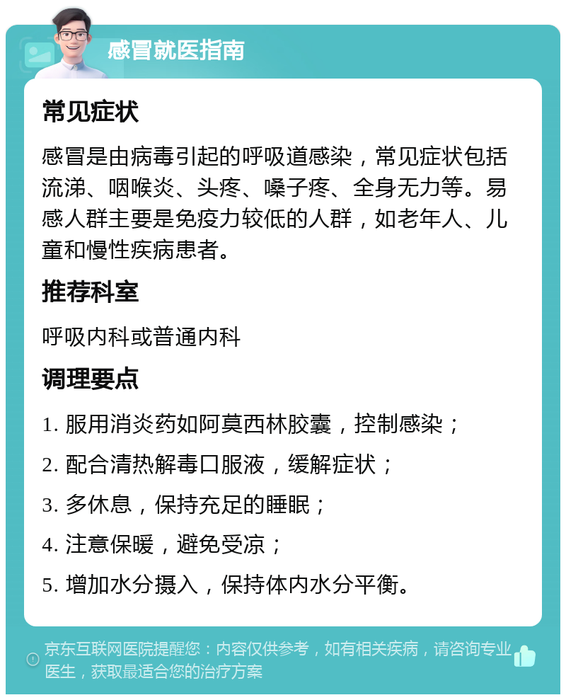 感冒就医指南 常见症状 感冒是由病毒引起的呼吸道感染，常见症状包括流涕、咽喉炎、头疼、嗓子疼、全身无力等。易感人群主要是免疫力较低的人群，如老年人、儿童和慢性疾病患者。 推荐科室 呼吸内科或普通内科 调理要点 1. 服用消炎药如阿莫西林胶囊，控制感染； 2. 配合清热解毒口服液，缓解症状； 3. 多休息，保持充足的睡眠； 4. 注意保暖，避免受凉； 5. 增加水分摄入，保持体内水分平衡。