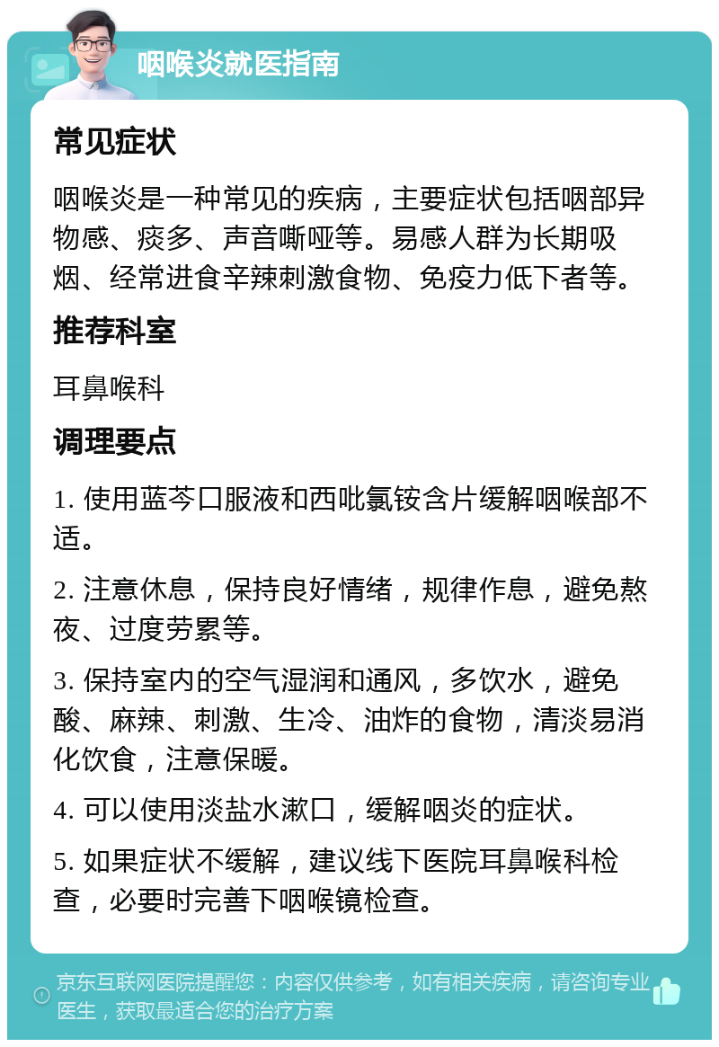 咽喉炎就医指南 常见症状 咽喉炎是一种常见的疾病，主要症状包括咽部异物感、痰多、声音嘶哑等。易感人群为长期吸烟、经常进食辛辣刺激食物、免疫力低下者等。 推荐科室 耳鼻喉科 调理要点 1. 使用蓝芩口服液和西吡氯铵含片缓解咽喉部不适。 2. 注意休息，保持良好情绪，规律作息，避免熬夜、过度劳累等。 3. 保持室内的空气湿润和通风，多饮水，避免酸、麻辣、刺激、生冷、油炸的食物，清淡易消化饮食，注意保暖。 4. 可以使用淡盐水漱口，缓解咽炎的症状。 5. 如果症状不缓解，建议线下医院耳鼻喉科检查，必要时完善下咽喉镜检查。