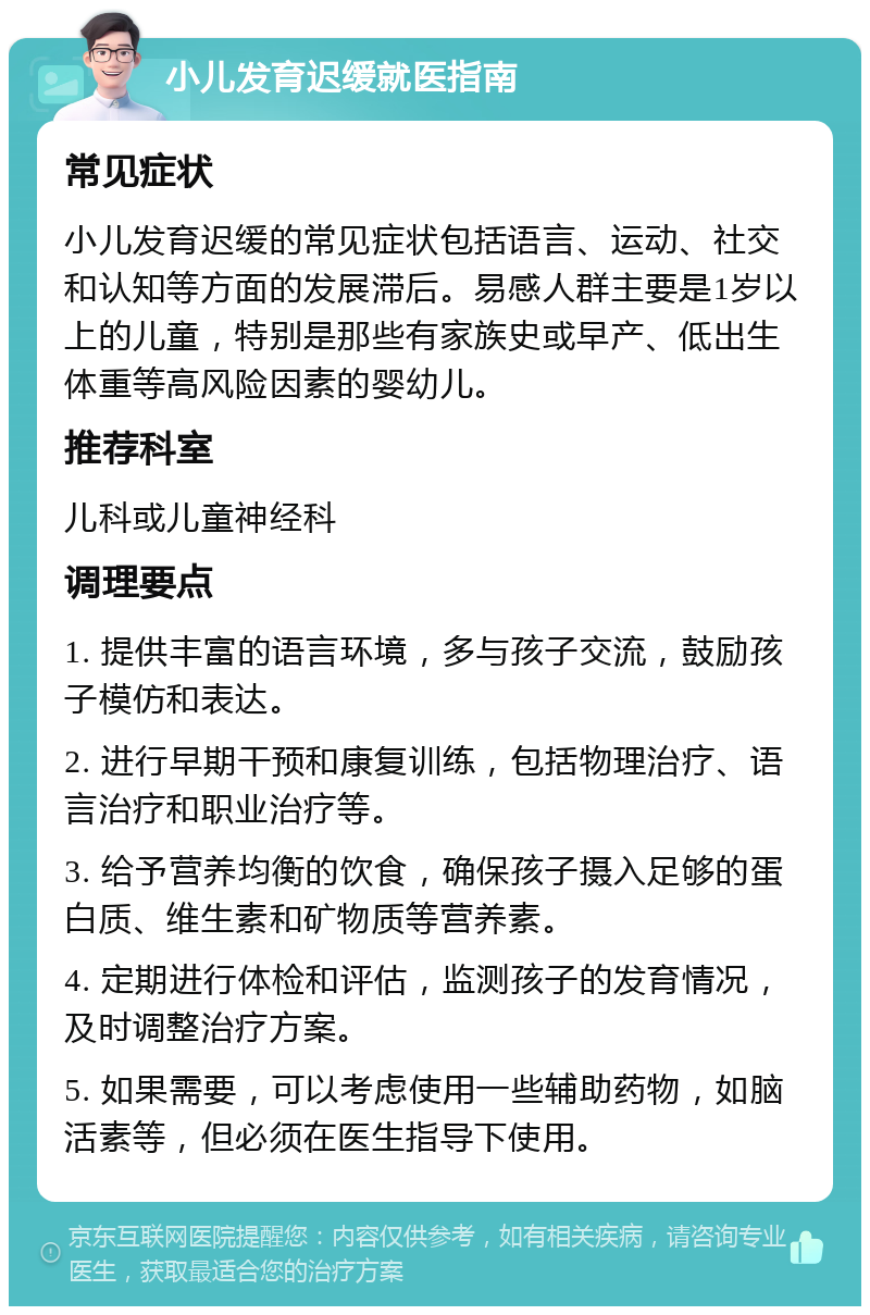 小儿发育迟缓就医指南 常见症状 小儿发育迟缓的常见症状包括语言、运动、社交和认知等方面的发展滞后。易感人群主要是1岁以上的儿童，特别是那些有家族史或早产、低出生体重等高风险因素的婴幼儿。 推荐科室 儿科或儿童神经科 调理要点 1. 提供丰富的语言环境，多与孩子交流，鼓励孩子模仿和表达。 2. 进行早期干预和康复训练，包括物理治疗、语言治疗和职业治疗等。 3. 给予营养均衡的饮食，确保孩子摄入足够的蛋白质、维生素和矿物质等营养素。 4. 定期进行体检和评估，监测孩子的发育情况，及时调整治疗方案。 5. 如果需要，可以考虑使用一些辅助药物，如脑活素等，但必须在医生指导下使用。