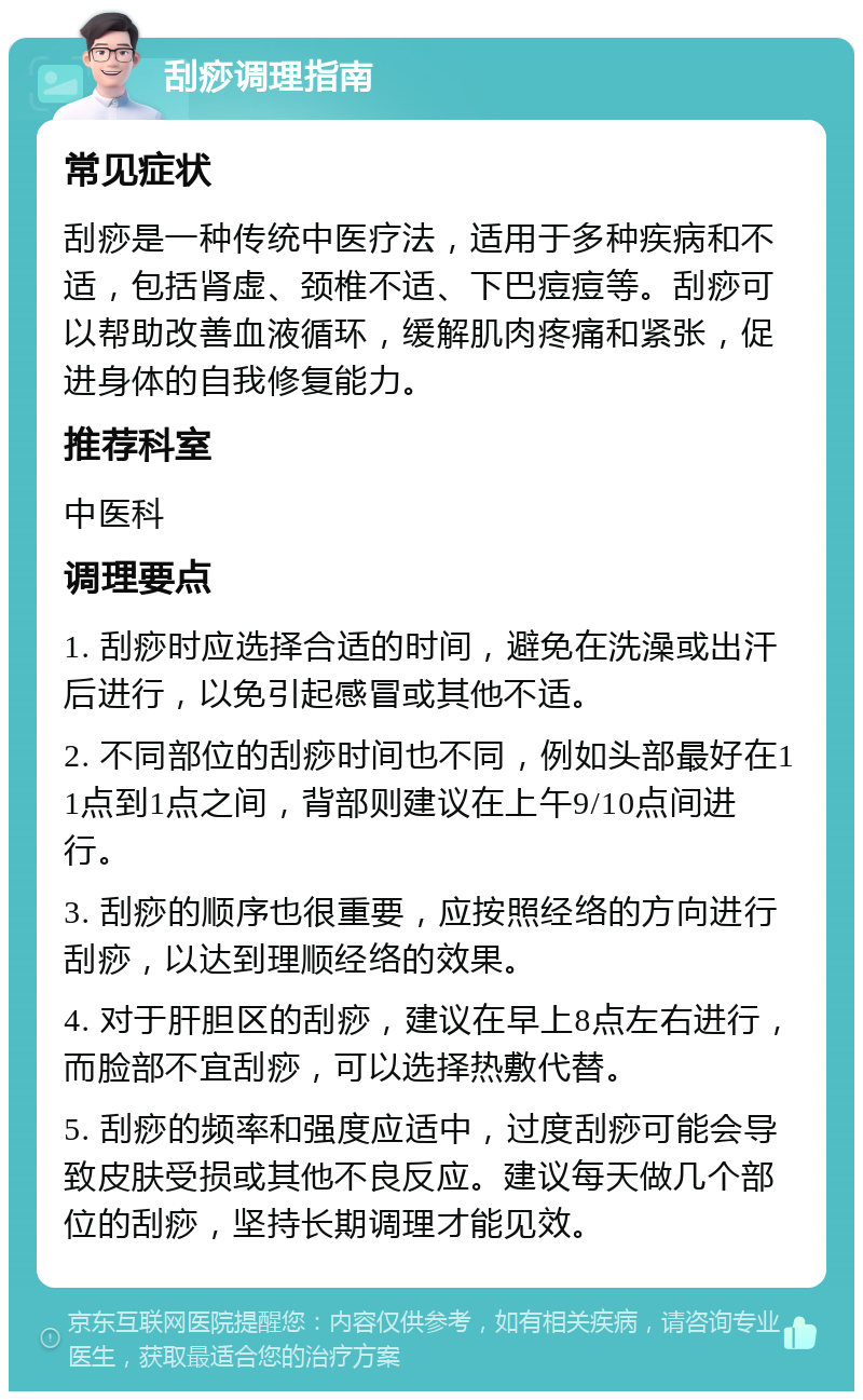 刮痧调理指南 常见症状 刮痧是一种传统中医疗法，适用于多种疾病和不适，包括肾虚、颈椎不适、下巴痘痘等。刮痧可以帮助改善血液循环，缓解肌肉疼痛和紧张，促进身体的自我修复能力。 推荐科室 中医科 调理要点 1. 刮痧时应选择合适的时间，避免在洗澡或出汗后进行，以免引起感冒或其他不适。 2. 不同部位的刮痧时间也不同，例如头部最好在11点到1点之间，背部则建议在上午9/10点间进行。 3. 刮痧的顺序也很重要，应按照经络的方向进行刮痧，以达到理顺经络的效果。 4. 对于肝胆区的刮痧，建议在早上8点左右进行，而脸部不宜刮痧，可以选择热敷代替。 5. 刮痧的频率和强度应适中，过度刮痧可能会导致皮肤受损或其他不良反应。建议每天做几个部位的刮痧，坚持长期调理才能见效。