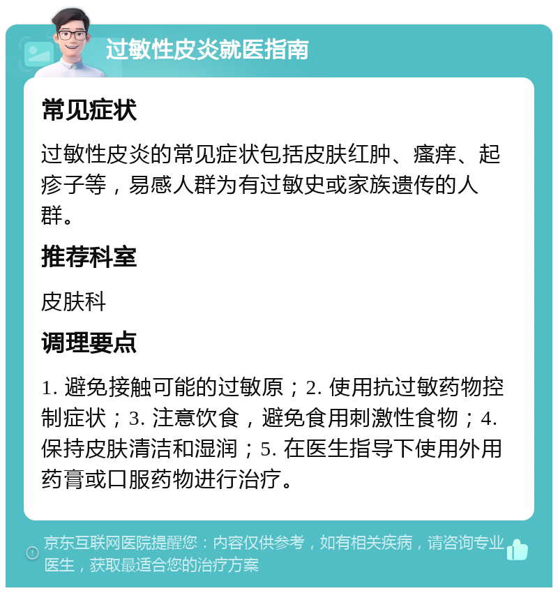 过敏性皮炎就医指南 常见症状 过敏性皮炎的常见症状包括皮肤红肿、瘙痒、起疹子等，易感人群为有过敏史或家族遗传的人群。 推荐科室 皮肤科 调理要点 1. 避免接触可能的过敏原；2. 使用抗过敏药物控制症状；3. 注意饮食，避免食用刺激性食物；4. 保持皮肤清洁和湿润；5. 在医生指导下使用外用药膏或口服药物进行治疗。