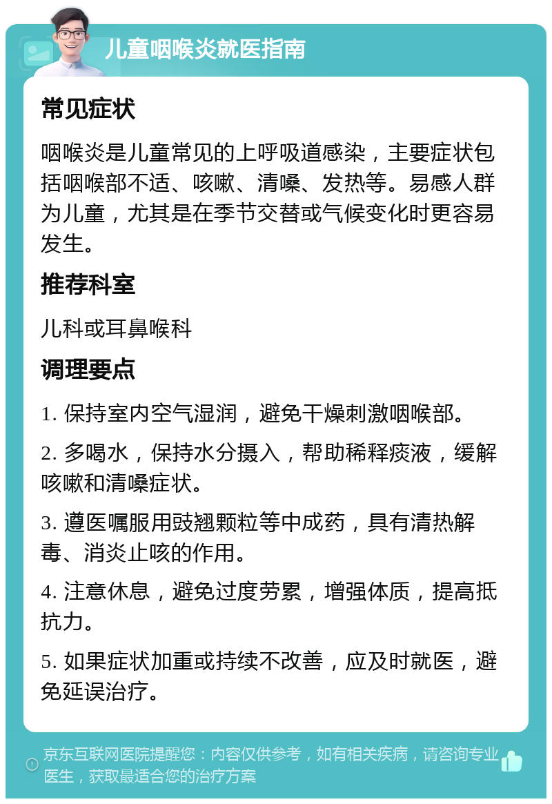 儿童咽喉炎就医指南 常见症状 咽喉炎是儿童常见的上呼吸道感染，主要症状包括咽喉部不适、咳嗽、清嗓、发热等。易感人群为儿童，尤其是在季节交替或气候变化时更容易发生。 推荐科室 儿科或耳鼻喉科 调理要点 1. 保持室内空气湿润，避免干燥刺激咽喉部。 2. 多喝水，保持水分摄入，帮助稀释痰液，缓解咳嗽和清嗓症状。 3. 遵医嘱服用豉翘颗粒等中成药，具有清热解毒、消炎止咳的作用。 4. 注意休息，避免过度劳累，增强体质，提高抵抗力。 5. 如果症状加重或持续不改善，应及时就医，避免延误治疗。