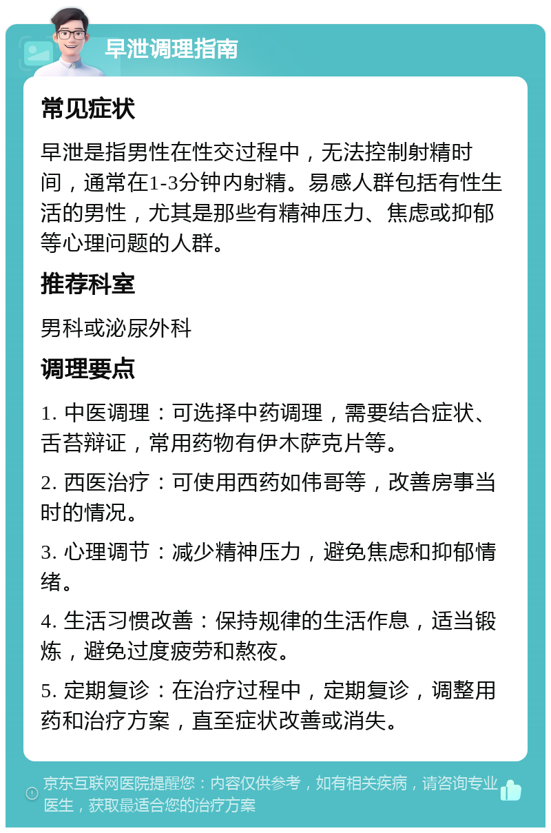 早泄调理指南 常见症状 早泄是指男性在性交过程中，无法控制射精时间，通常在1-3分钟内射精。易感人群包括有性生活的男性，尤其是那些有精神压力、焦虑或抑郁等心理问题的人群。 推荐科室 男科或泌尿外科 调理要点 1. 中医调理：可选择中药调理，需要结合症状、舌苔辩证，常用药物有伊木萨克片等。 2. 西医治疗：可使用西药如伟哥等，改善房事当时的情况。 3. 心理调节：减少精神压力，避免焦虑和抑郁情绪。 4. 生活习惯改善：保持规律的生活作息，适当锻炼，避免过度疲劳和熬夜。 5. 定期复诊：在治疗过程中，定期复诊，调整用药和治疗方案，直至症状改善或消失。