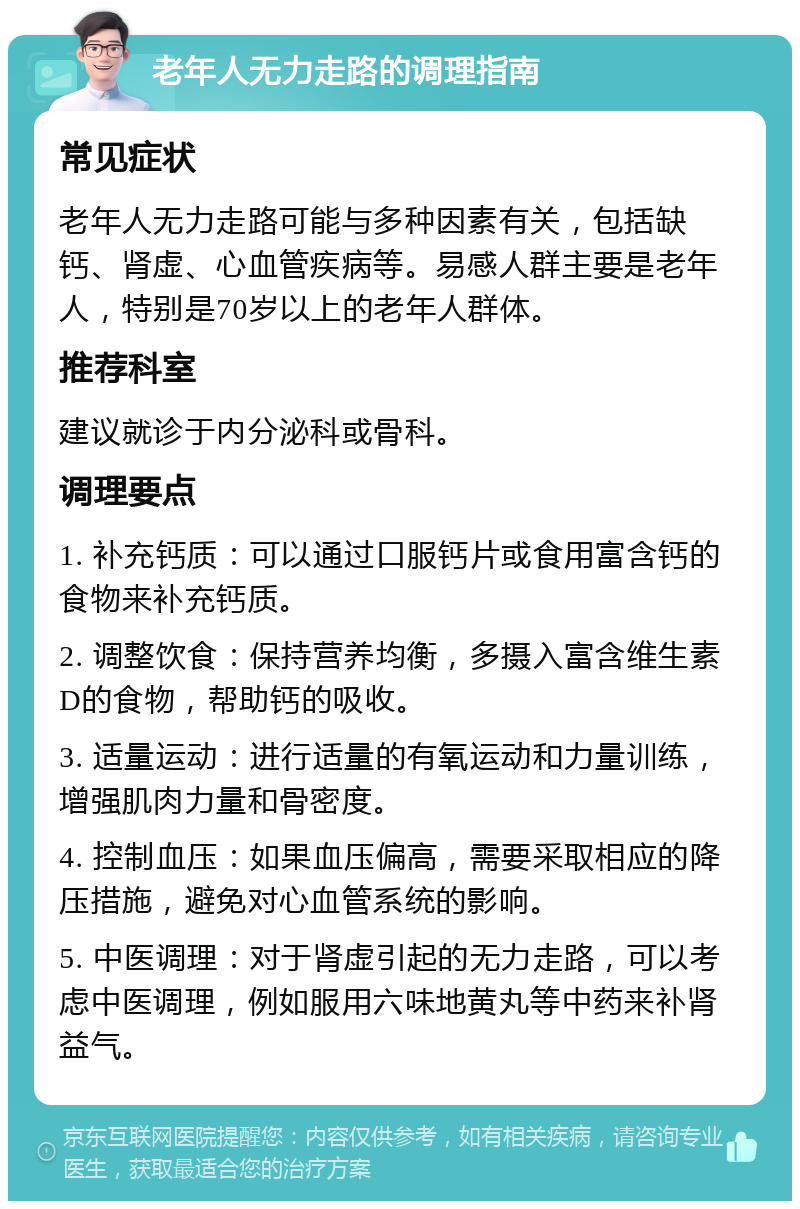 老年人无力走路的调理指南 常见症状 老年人无力走路可能与多种因素有关，包括缺钙、肾虚、心血管疾病等。易感人群主要是老年人，特别是70岁以上的老年人群体。 推荐科室 建议就诊于内分泌科或骨科。 调理要点 1. 补充钙质：可以通过口服钙片或食用富含钙的食物来补充钙质。 2. 调整饮食：保持营养均衡，多摄入富含维生素D的食物，帮助钙的吸收。 3. 适量运动：进行适量的有氧运动和力量训练，增强肌肉力量和骨密度。 4. 控制血压：如果血压偏高，需要采取相应的降压措施，避免对心血管系统的影响。 5. 中医调理：对于肾虚引起的无力走路，可以考虑中医调理，例如服用六味地黄丸等中药来补肾益气。