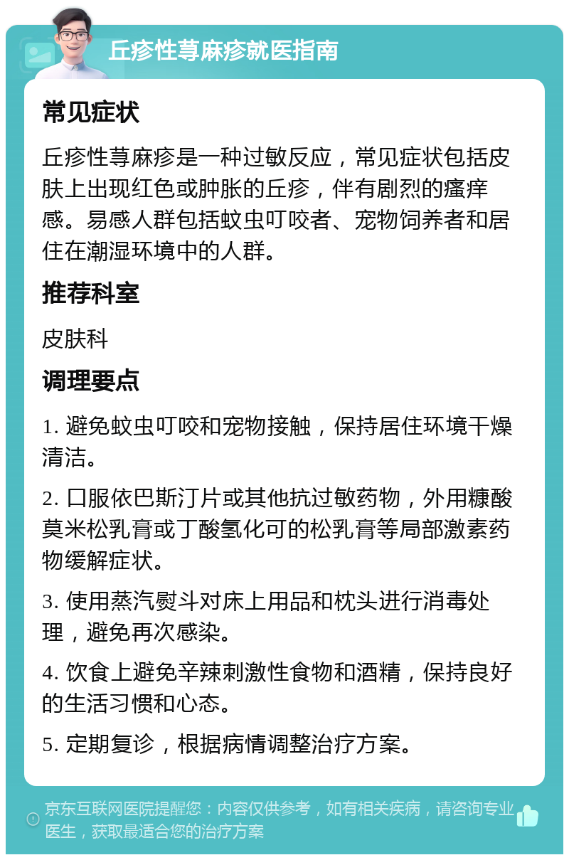 丘疹性荨麻疹就医指南 常见症状 丘疹性荨麻疹是一种过敏反应，常见症状包括皮肤上出现红色或肿胀的丘疹，伴有剧烈的瘙痒感。易感人群包括蚊虫叮咬者、宠物饲养者和居住在潮湿环境中的人群。 推荐科室 皮肤科 调理要点 1. 避免蚊虫叮咬和宠物接触，保持居住环境干燥清洁。 2. 口服依巴斯汀片或其他抗过敏药物，外用糠酸莫米松乳膏或丁酸氢化可的松乳膏等局部激素药物缓解症状。 3. 使用蒸汽熨斗对床上用品和枕头进行消毒处理，避免再次感染。 4. 饮食上避免辛辣刺激性食物和酒精，保持良好的生活习惯和心态。 5. 定期复诊，根据病情调整治疗方案。