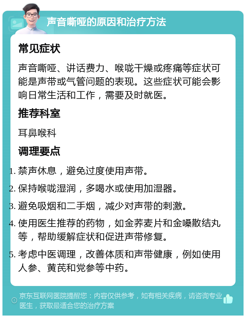 声音嘶哑的原因和治疗方法 常见症状 声音嘶哑、讲话费力、喉咙干燥或疼痛等症状可能是声带或气管问题的表现。这些症状可能会影响日常生活和工作，需要及时就医。 推荐科室 耳鼻喉科 调理要点 禁声休息，避免过度使用声带。 保持喉咙湿润，多喝水或使用加湿器。 避免吸烟和二手烟，减少对声带的刺激。 使用医生推荐的药物，如金荞麦片和金嗓散结丸等，帮助缓解症状和促进声带修复。 考虑中医调理，改善体质和声带健康，例如使用人参、黄芪和党参等中药。