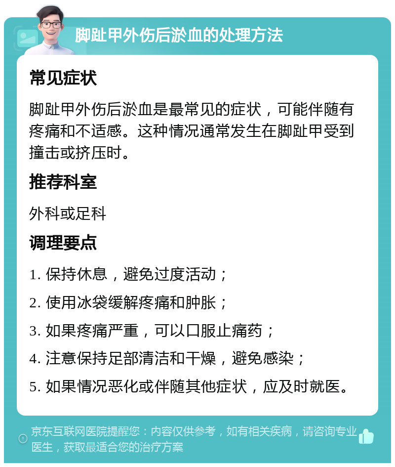 脚趾甲外伤后淤血的处理方法 常见症状 脚趾甲外伤后淤血是最常见的症状，可能伴随有疼痛和不适感。这种情况通常发生在脚趾甲受到撞击或挤压时。 推荐科室 外科或足科 调理要点 1. 保持休息，避免过度活动； 2. 使用冰袋缓解疼痛和肿胀； 3. 如果疼痛严重，可以口服止痛药； 4. 注意保持足部清洁和干燥，避免感染； 5. 如果情况恶化或伴随其他症状，应及时就医。