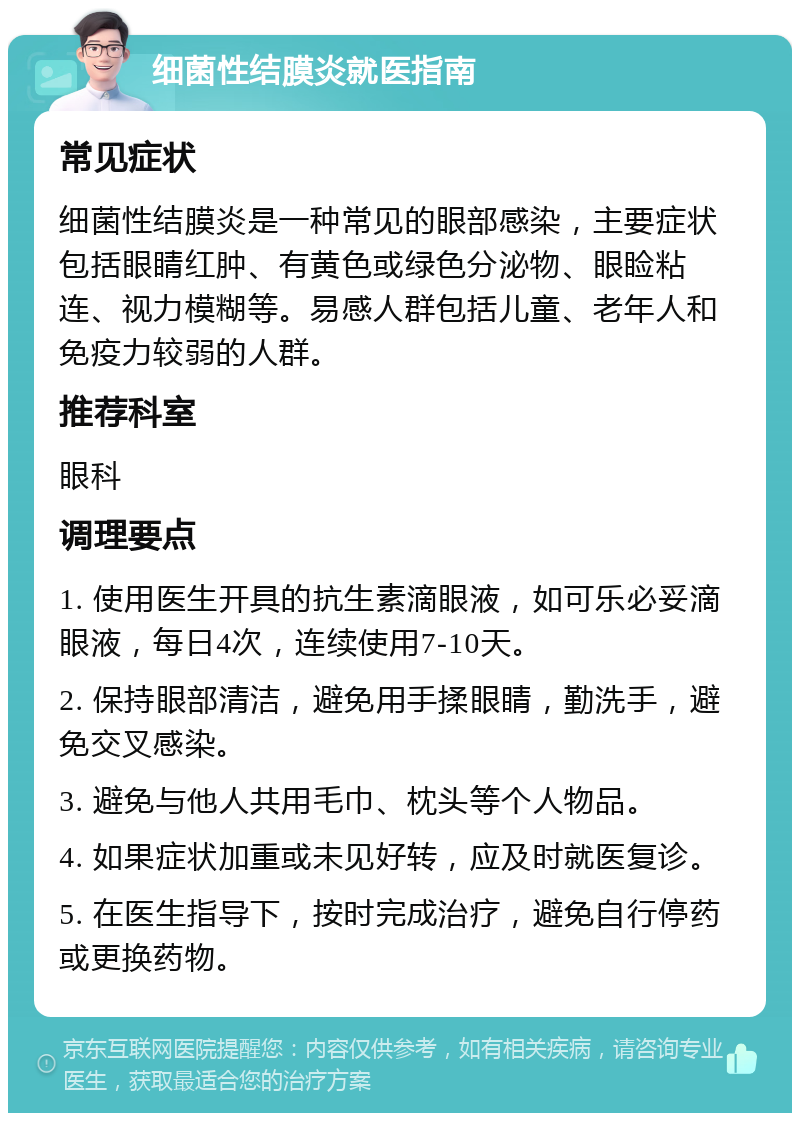 细菌性结膜炎就医指南 常见症状 细菌性结膜炎是一种常见的眼部感染，主要症状包括眼睛红肿、有黄色或绿色分泌物、眼睑粘连、视力模糊等。易感人群包括儿童、老年人和免疫力较弱的人群。 推荐科室 眼科 调理要点 1. 使用医生开具的抗生素滴眼液，如可乐必妥滴眼液，每日4次，连续使用7-10天。 2. 保持眼部清洁，避免用手揉眼睛，勤洗手，避免交叉感染。 3. 避免与他人共用毛巾、枕头等个人物品。 4. 如果症状加重或未见好转，应及时就医复诊。 5. 在医生指导下，按时完成治疗，避免自行停药或更换药物。