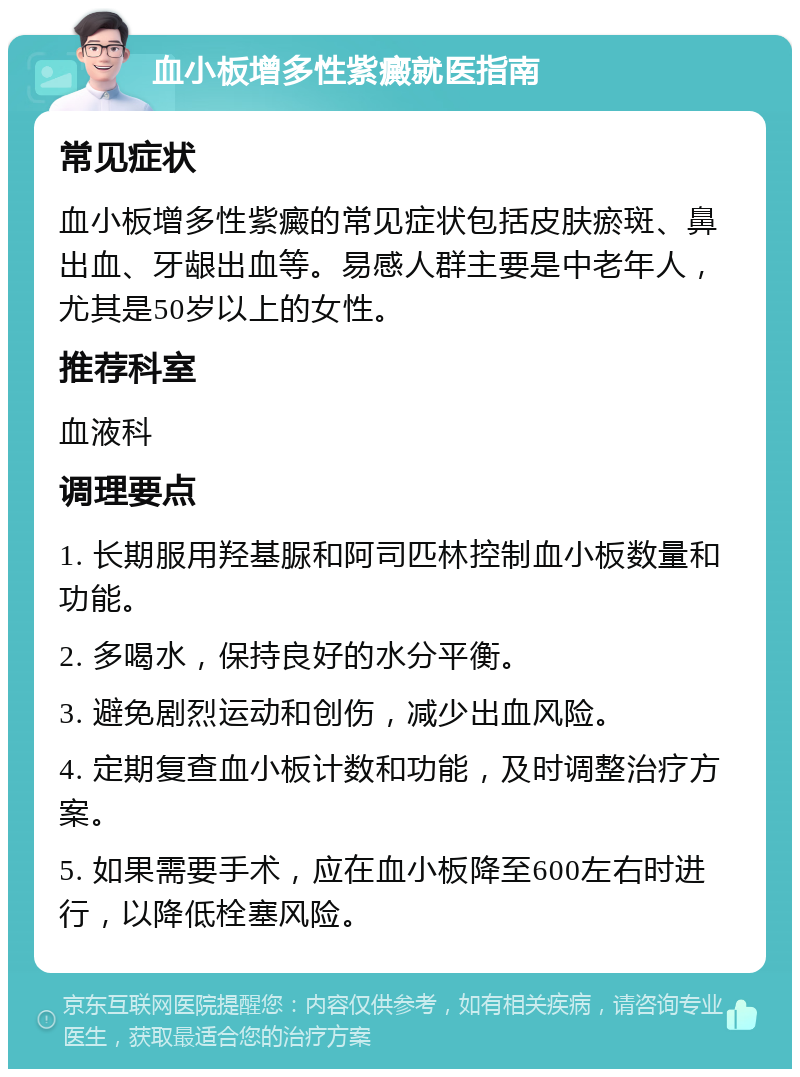 血小板增多性紫癜就医指南 常见症状 血小板增多性紫癜的常见症状包括皮肤瘀斑、鼻出血、牙龈出血等。易感人群主要是中老年人，尤其是50岁以上的女性。 推荐科室 血液科 调理要点 1. 长期服用羟基脲和阿司匹林控制血小板数量和功能。 2. 多喝水，保持良好的水分平衡。 3. 避免剧烈运动和创伤，减少出血风险。 4. 定期复查血小板计数和功能，及时调整治疗方案。 5. 如果需要手术，应在血小板降至600左右时进行，以降低栓塞风险。