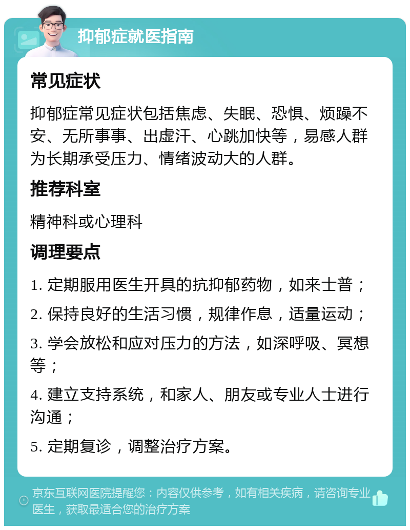 抑郁症就医指南 常见症状 抑郁症常见症状包括焦虑、失眠、恐惧、烦躁不安、无所事事、出虚汗、心跳加快等，易感人群为长期承受压力、情绪波动大的人群。 推荐科室 精神科或心理科 调理要点 1. 定期服用医生开具的抗抑郁药物，如来士普； 2. 保持良好的生活习惯，规律作息，适量运动； 3. 学会放松和应对压力的方法，如深呼吸、冥想等； 4. 建立支持系统，和家人、朋友或专业人士进行沟通； 5. 定期复诊，调整治疗方案。