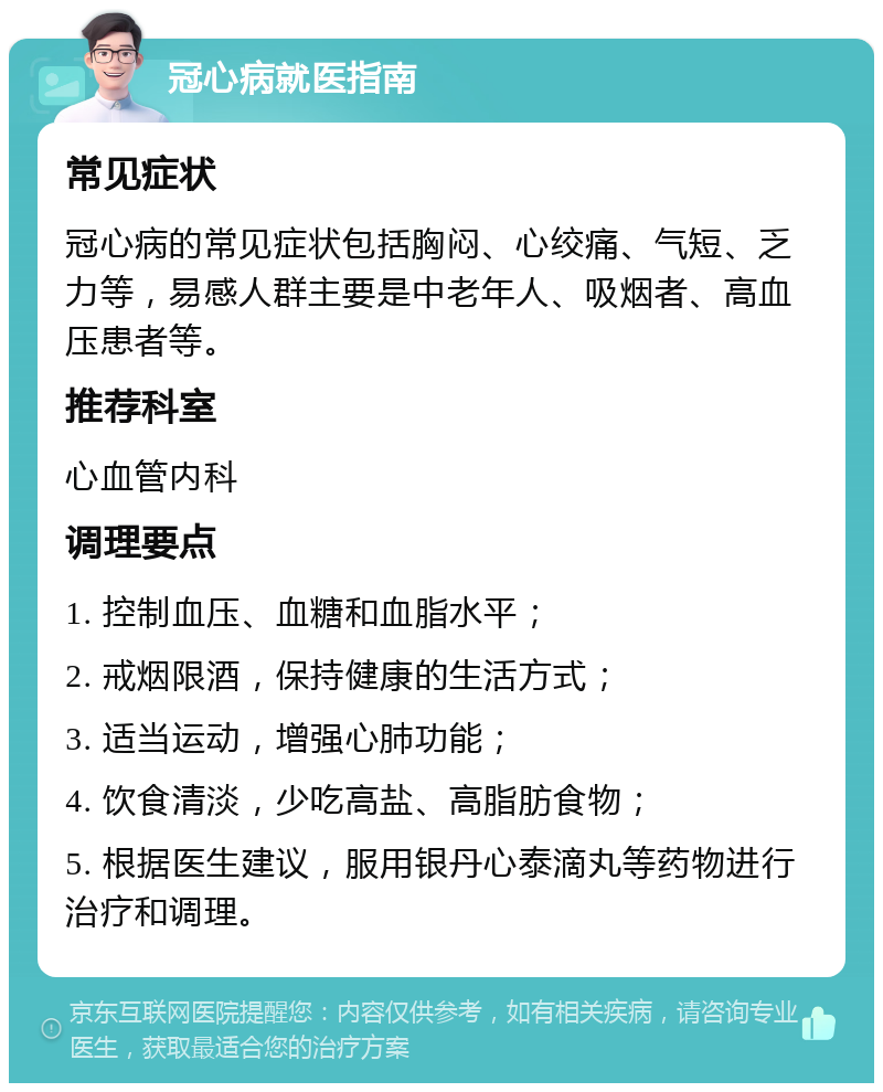 冠心病就医指南 常见症状 冠心病的常见症状包括胸闷、心绞痛、气短、乏力等，易感人群主要是中老年人、吸烟者、高血压患者等。 推荐科室 心血管内科 调理要点 1. 控制血压、血糖和血脂水平； 2. 戒烟限酒，保持健康的生活方式； 3. 适当运动，增强心肺功能； 4. 饮食清淡，少吃高盐、高脂肪食物； 5. 根据医生建议，服用银丹心泰滴丸等药物进行治疗和调理。