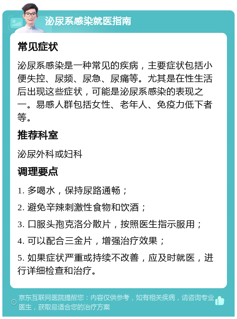 泌尿系感染就医指南 常见症状 泌尿系感染是一种常见的疾病，主要症状包括小便失控、尿频、尿急、尿痛等。尤其是在性生活后出现这些症状，可能是泌尿系感染的表现之一。易感人群包括女性、老年人、免疫力低下者等。 推荐科室 泌尿外科或妇科 调理要点 1. 多喝水，保持尿路通畅； 2. 避免辛辣刺激性食物和饮酒； 3. 口服头孢克洛分散片，按照医生指示服用； 4. 可以配合三金片，增强治疗效果； 5. 如果症状严重或持续不改善，应及时就医，进行详细检查和治疗。