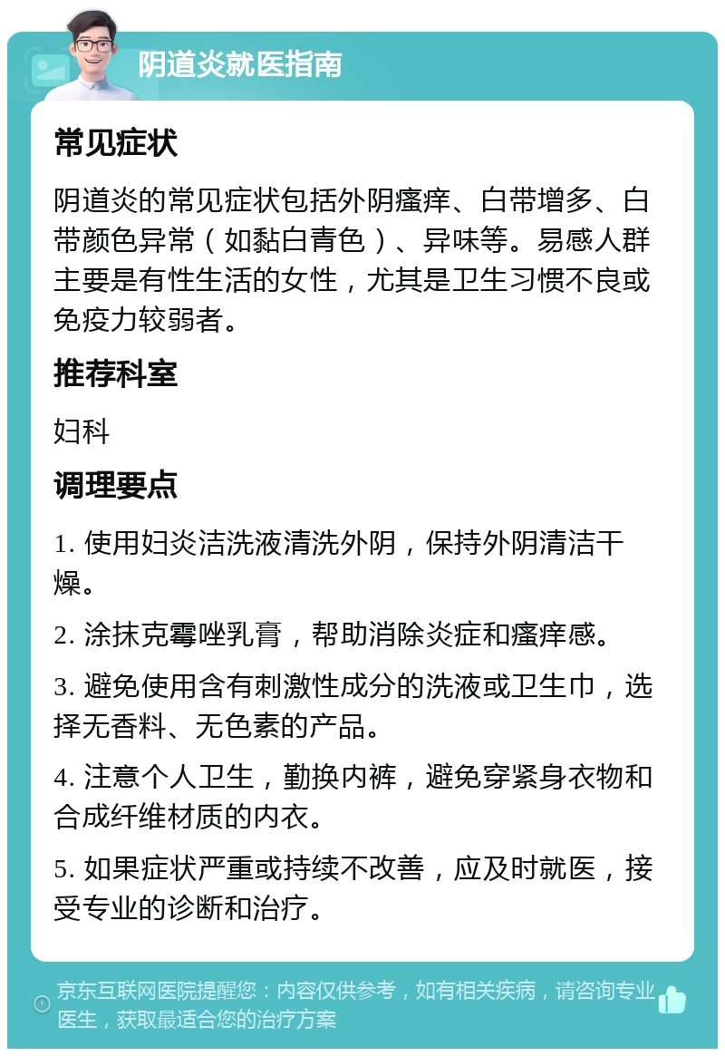 阴道炎就医指南 常见症状 阴道炎的常见症状包括外阴瘙痒、白带增多、白带颜色异常（如黏白青色）、异味等。易感人群主要是有性生活的女性，尤其是卫生习惯不良或免疫力较弱者。 推荐科室 妇科 调理要点 1. 使用妇炎洁洗液清洗外阴，保持外阴清洁干燥。 2. 涂抹克霉唑乳膏，帮助消除炎症和瘙痒感。 3. 避免使用含有刺激性成分的洗液或卫生巾，选择无香料、无色素的产品。 4. 注意个人卫生，勤换内裤，避免穿紧身衣物和合成纤维材质的内衣。 5. 如果症状严重或持续不改善，应及时就医，接受专业的诊断和治疗。