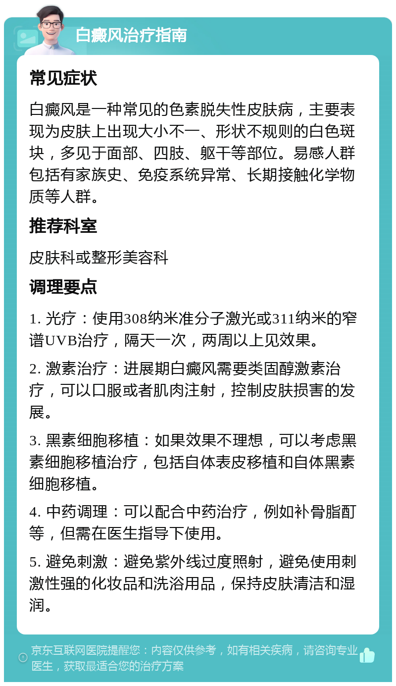 白癜风治疗指南 常见症状 白癜风是一种常见的色素脱失性皮肤病，主要表现为皮肤上出现大小不一、形状不规则的白色斑块，多见于面部、四肢、躯干等部位。易感人群包括有家族史、免疫系统异常、长期接触化学物质等人群。 推荐科室 皮肤科或整形美容科 调理要点 1. 光疗：使用308纳米准分子激光或311纳米的窄谱UVB治疗，隔天一次，两周以上见效果。 2. 激素治疗：进展期白癜风需要类固醇激素治疗，可以口服或者肌肉注射，控制皮肤损害的发展。 3. 黑素细胞移植：如果效果不理想，可以考虑黑素细胞移植治疗，包括自体表皮移植和自体黑素细胞移植。 4. 中药调理：可以配合中药治疗，例如补骨脂酊等，但需在医生指导下使用。 5. 避免刺激：避免紫外线过度照射，避免使用刺激性强的化妆品和洗浴用品，保持皮肤清洁和湿润。