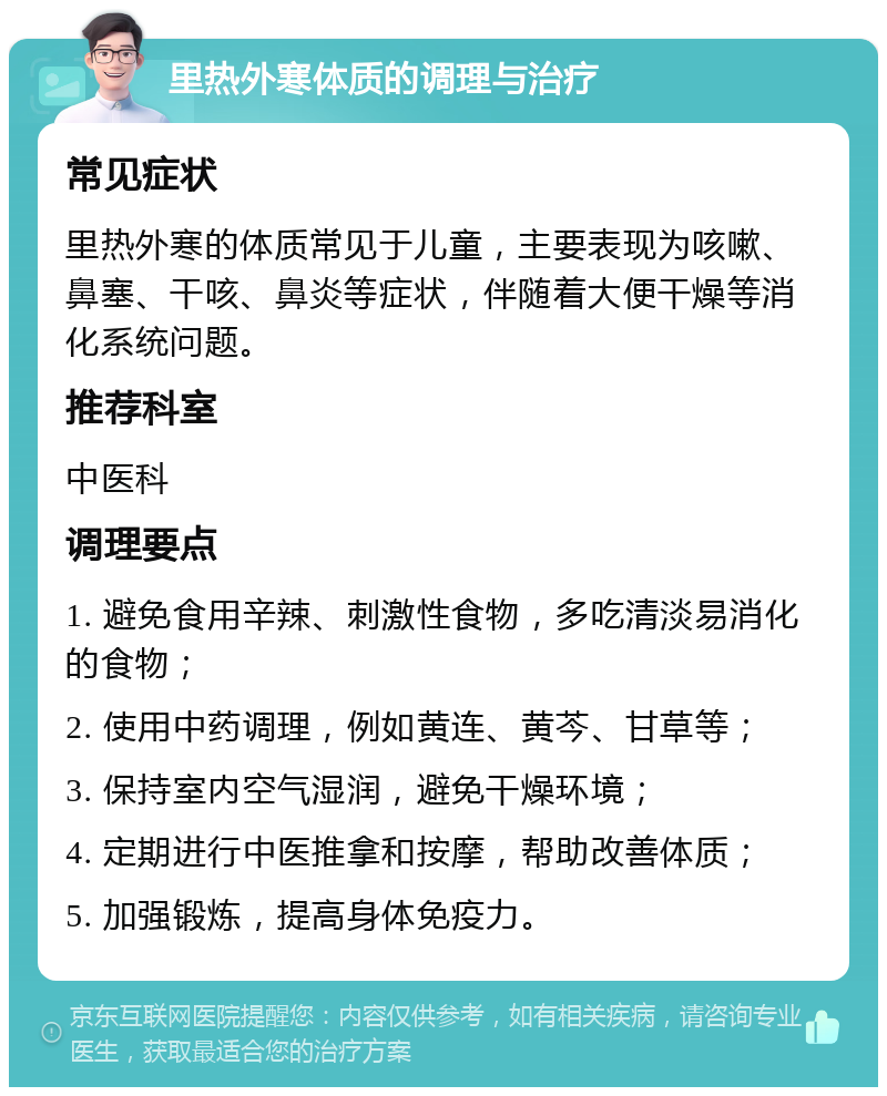 里热外寒体质的调理与治疗 常见症状 里热外寒的体质常见于儿童，主要表现为咳嗽、鼻塞、干咳、鼻炎等症状，伴随着大便干燥等消化系统问题。 推荐科室 中医科 调理要点 1. 避免食用辛辣、刺激性食物，多吃清淡易消化的食物； 2. 使用中药调理，例如黄连、黄芩、甘草等； 3. 保持室内空气湿润，避免干燥环境； 4. 定期进行中医推拿和按摩，帮助改善体质； 5. 加强锻炼，提高身体免疫力。