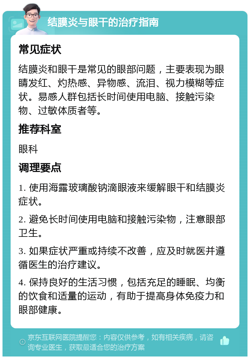 结膜炎与眼干的治疗指南 常见症状 结膜炎和眼干是常见的眼部问题，主要表现为眼睛发红、灼热感、异物感、流泪、视力模糊等症状。易感人群包括长时间使用电脑、接触污染物、过敏体质者等。 推荐科室 眼科 调理要点 1. 使用海露玻璃酸钠滴眼液来缓解眼干和结膜炎症状。 2. 避免长时间使用电脑和接触污染物，注意眼部卫生。 3. 如果症状严重或持续不改善，应及时就医并遵循医生的治疗建议。 4. 保持良好的生活习惯，包括充足的睡眠、均衡的饮食和适量的运动，有助于提高身体免疫力和眼部健康。