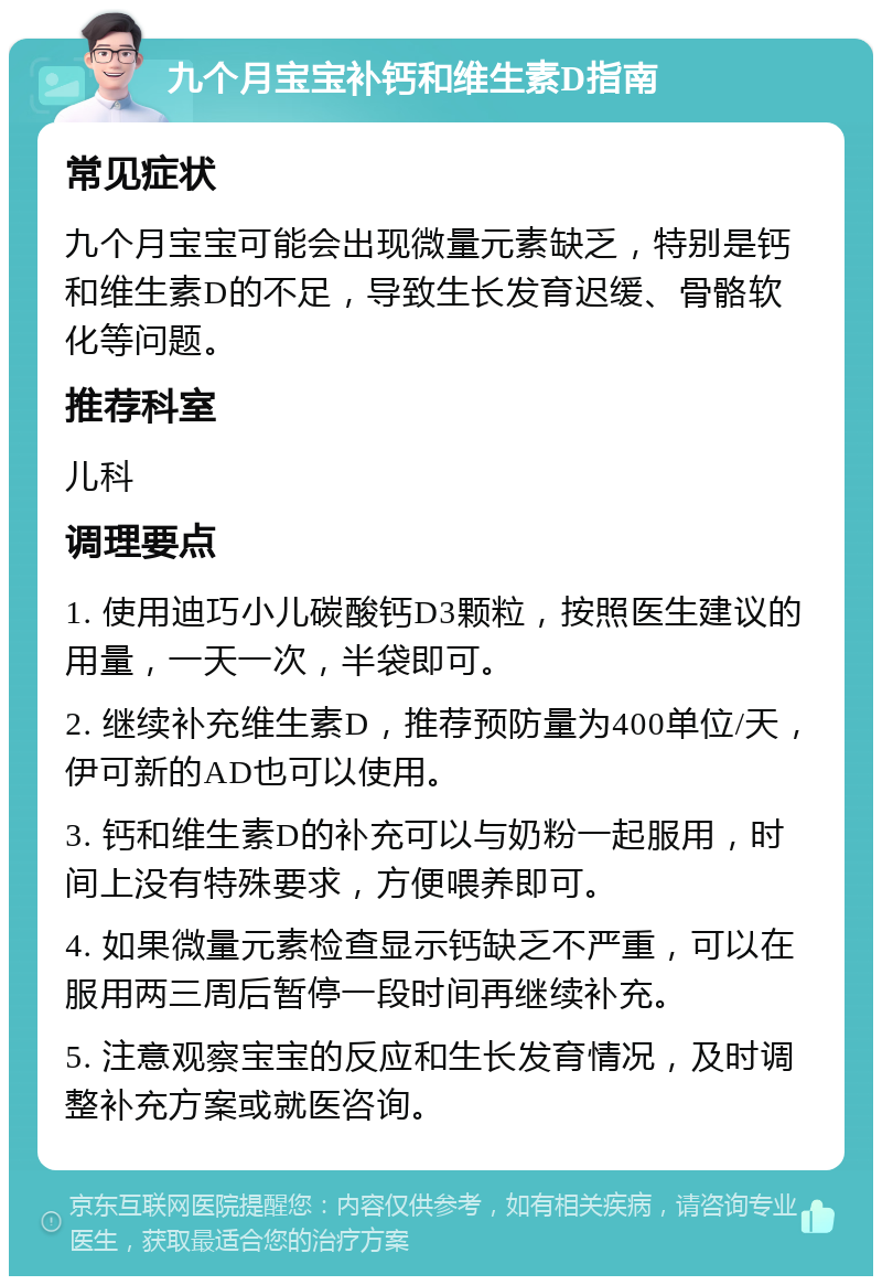 九个月宝宝补钙和维生素D指南 常见症状 九个月宝宝可能会出现微量元素缺乏，特别是钙和维生素D的不足，导致生长发育迟缓、骨骼软化等问题。 推荐科室 儿科 调理要点 1. 使用迪巧小儿碳酸钙D3颗粒，按照医生建议的用量，一天一次，半袋即可。 2. 继续补充维生素D，推荐预防量为400单位/天，伊可新的AD也可以使用。 3. 钙和维生素D的补充可以与奶粉一起服用，时间上没有特殊要求，方便喂养即可。 4. 如果微量元素检查显示钙缺乏不严重，可以在服用两三周后暂停一段时间再继续补充。 5. 注意观察宝宝的反应和生长发育情况，及时调整补充方案或就医咨询。