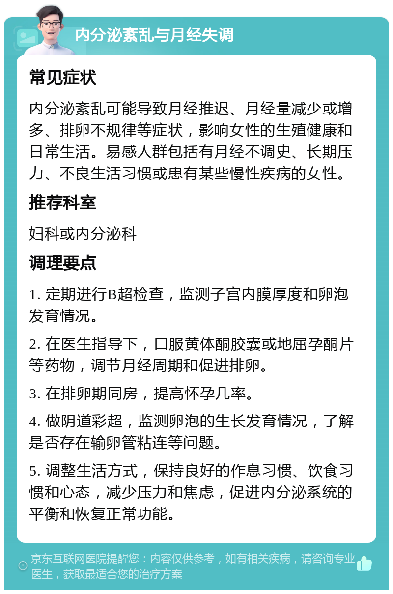 内分泌紊乱与月经失调 常见症状 内分泌紊乱可能导致月经推迟、月经量减少或增多、排卵不规律等症状，影响女性的生殖健康和日常生活。易感人群包括有月经不调史、长期压力、不良生活习惯或患有某些慢性疾病的女性。 推荐科室 妇科或内分泌科 调理要点 1. 定期进行B超检查，监测子宫内膜厚度和卵泡发育情况。 2. 在医生指导下，口服黄体酮胶囊或地屈孕酮片等药物，调节月经周期和促进排卵。 3. 在排卵期同房，提高怀孕几率。 4. 做阴道彩超，监测卵泡的生长发育情况，了解是否存在输卵管粘连等问题。 5. 调整生活方式，保持良好的作息习惯、饮食习惯和心态，减少压力和焦虑，促进内分泌系统的平衡和恢复正常功能。