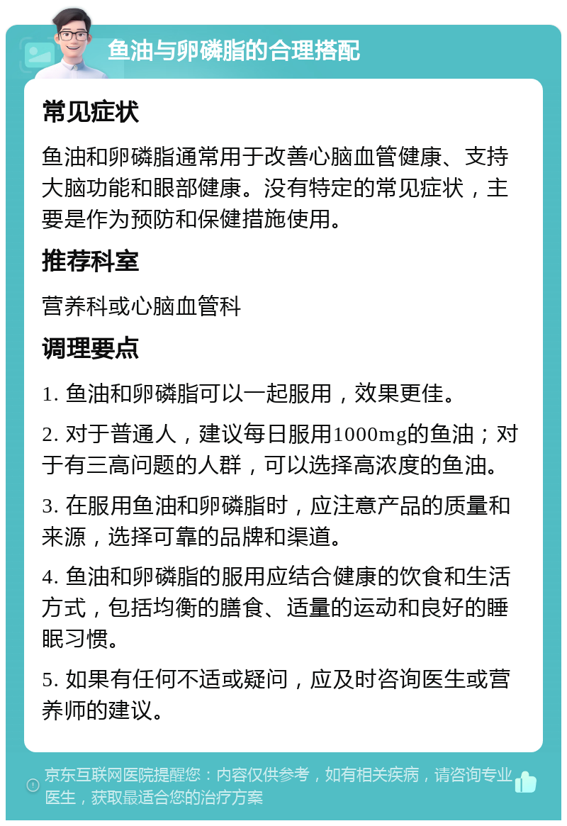 鱼油与卵磷脂的合理搭配 常见症状 鱼油和卵磷脂通常用于改善心脑血管健康、支持大脑功能和眼部健康。没有特定的常见症状，主要是作为预防和保健措施使用。 推荐科室 营养科或心脑血管科 调理要点 1. 鱼油和卵磷脂可以一起服用，效果更佳。 2. 对于普通人，建议每日服用1000mg的鱼油；对于有三高问题的人群，可以选择高浓度的鱼油。 3. 在服用鱼油和卵磷脂时，应注意产品的质量和来源，选择可靠的品牌和渠道。 4. 鱼油和卵磷脂的服用应结合健康的饮食和生活方式，包括均衡的膳食、适量的运动和良好的睡眠习惯。 5. 如果有任何不适或疑问，应及时咨询医生或营养师的建议。