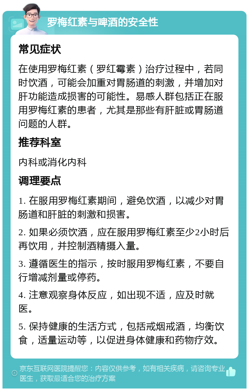 罗梅红素与啤酒的安全性 常见症状 在使用罗梅红素（罗红霉素）治疗过程中，若同时饮酒，可能会加重对胃肠道的刺激，并增加对肝功能造成损害的可能性。易感人群包括正在服用罗梅红素的患者，尤其是那些有肝脏或胃肠道问题的人群。 推荐科室 内科或消化内科 调理要点 1. 在服用罗梅红素期间，避免饮酒，以减少对胃肠道和肝脏的刺激和损害。 2. 如果必须饮酒，应在服用罗梅红素至少2小时后再饮用，并控制酒精摄入量。 3. 遵循医生的指示，按时服用罗梅红素，不要自行增减剂量或停药。 4. 注意观察身体反应，如出现不适，应及时就医。 5. 保持健康的生活方式，包括戒烟戒酒，均衡饮食，适量运动等，以促进身体健康和药物疗效。