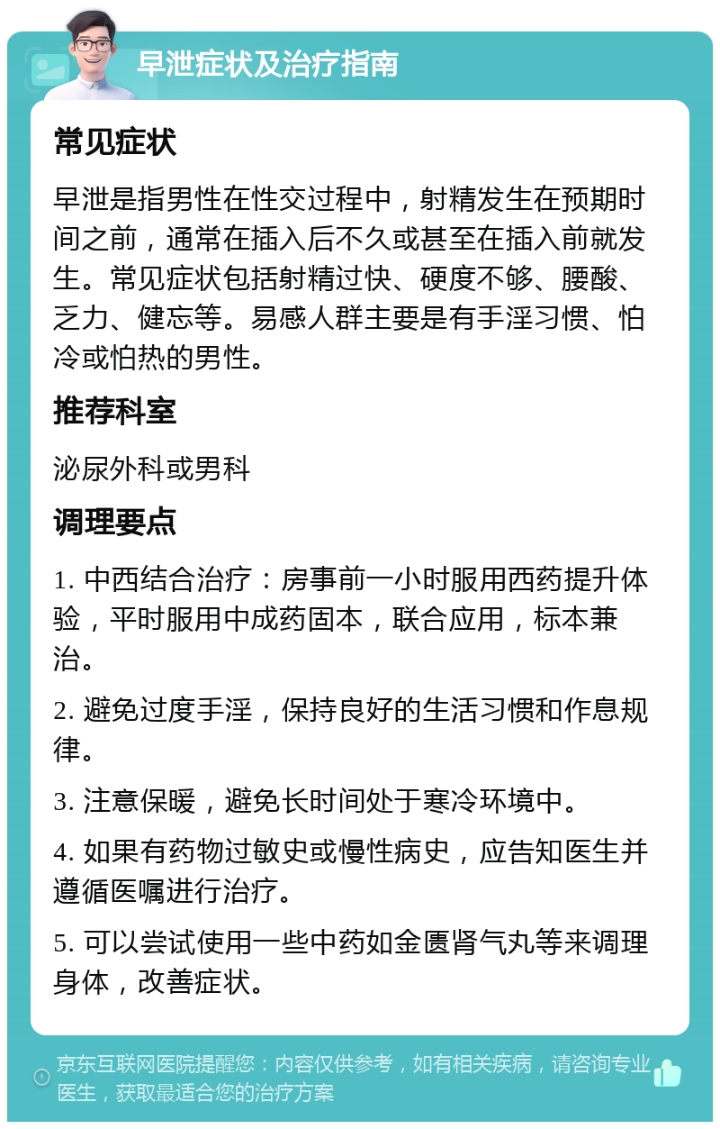 早泄症状及治疗指南 常见症状 早泄是指男性在性交过程中，射精发生在预期时间之前，通常在插入后不久或甚至在插入前就发生。常见症状包括射精过快、硬度不够、腰酸、乏力、健忘等。易感人群主要是有手淫习惯、怕冷或怕热的男性。 推荐科室 泌尿外科或男科 调理要点 1. 中西结合治疗：房事前一小时服用西药提升体验，平时服用中成药固本，联合应用，标本兼治。 2. 避免过度手淫，保持良好的生活习惯和作息规律。 3. 注意保暖，避免长时间处于寒冷环境中。 4. 如果有药物过敏史或慢性病史，应告知医生并遵循医嘱进行治疗。 5. 可以尝试使用一些中药如金匮肾气丸等来调理身体，改善症状。