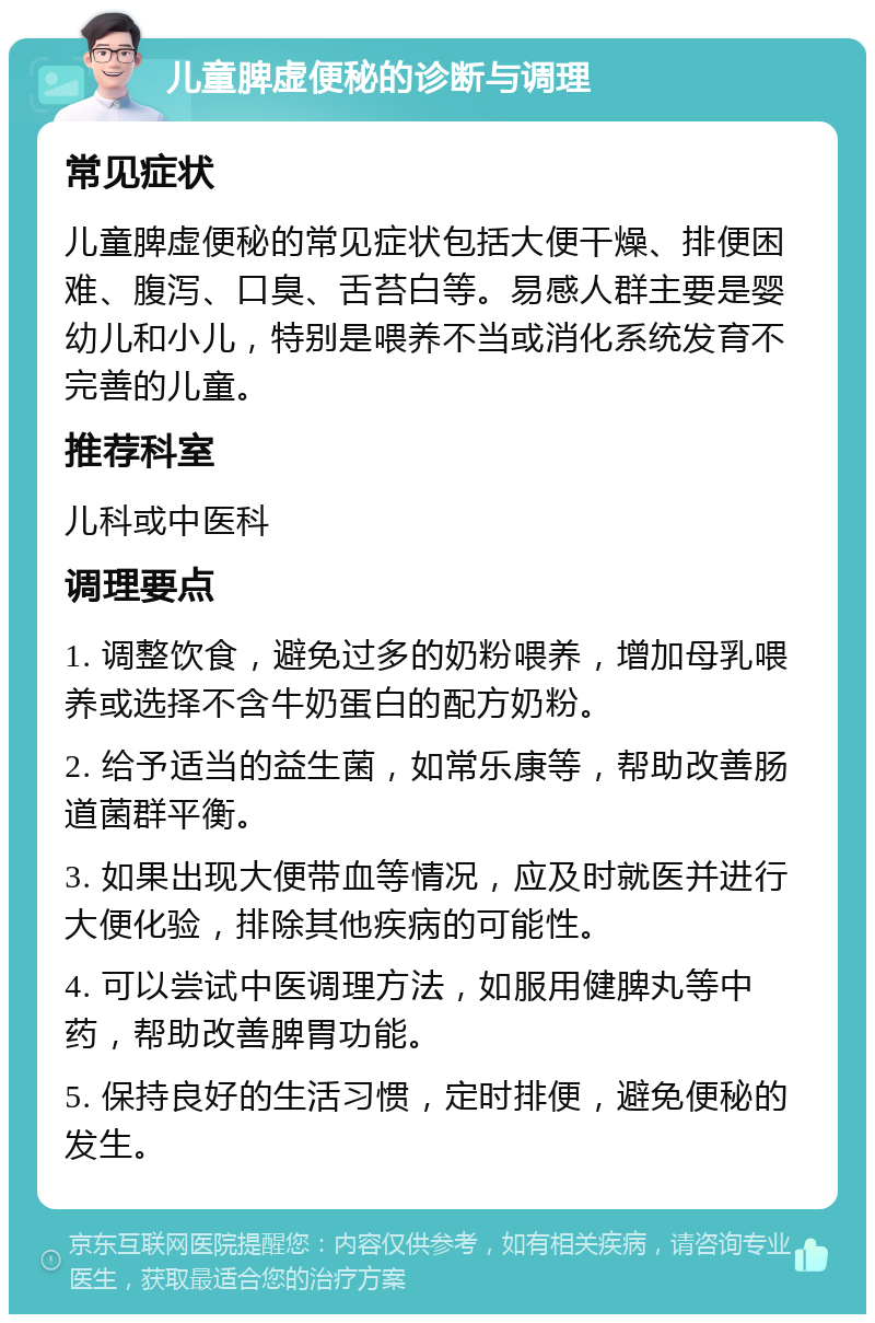 儿童脾虚便秘的诊断与调理 常见症状 儿童脾虚便秘的常见症状包括大便干燥、排便困难、腹泻、口臭、舌苔白等。易感人群主要是婴幼儿和小儿，特别是喂养不当或消化系统发育不完善的儿童。 推荐科室 儿科或中医科 调理要点 1. 调整饮食，避免过多的奶粉喂养，增加母乳喂养或选择不含牛奶蛋白的配方奶粉。 2. 给予适当的益生菌，如常乐康等，帮助改善肠道菌群平衡。 3. 如果出现大便带血等情况，应及时就医并进行大便化验，排除其他疾病的可能性。 4. 可以尝试中医调理方法，如服用健脾丸等中药，帮助改善脾胃功能。 5. 保持良好的生活习惯，定时排便，避免便秘的发生。