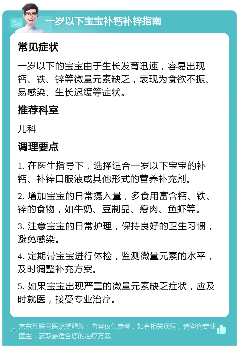 一岁以下宝宝补钙补锌指南 常见症状 一岁以下的宝宝由于生长发育迅速，容易出现钙、铁、锌等微量元素缺乏，表现为食欲不振、易感染、生长迟缓等症状。 推荐科室 儿科 调理要点 1. 在医生指导下，选择适合一岁以下宝宝的补钙、补锌口服液或其他形式的营养补充剂。 2. 增加宝宝的日常摄入量，多食用富含钙、铁、锌的食物，如牛奶、豆制品、瘦肉、鱼虾等。 3. 注意宝宝的日常护理，保持良好的卫生习惯，避免感染。 4. 定期带宝宝进行体检，监测微量元素的水平，及时调整补充方案。 5. 如果宝宝出现严重的微量元素缺乏症状，应及时就医，接受专业治疗。