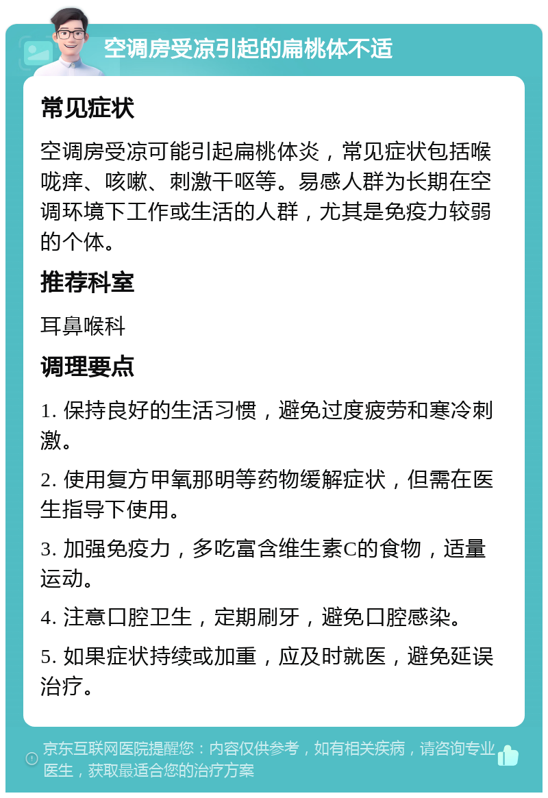 空调房受凉引起的扁桃体不适 常见症状 空调房受凉可能引起扁桃体炎，常见症状包括喉咙痒、咳嗽、刺激干呕等。易感人群为长期在空调环境下工作或生活的人群，尤其是免疫力较弱的个体。 推荐科室 耳鼻喉科 调理要点 1. 保持良好的生活习惯，避免过度疲劳和寒冷刺激。 2. 使用复方甲氧那明等药物缓解症状，但需在医生指导下使用。 3. 加强免疫力，多吃富含维生素C的食物，适量运动。 4. 注意口腔卫生，定期刷牙，避免口腔感染。 5. 如果症状持续或加重，应及时就医，避免延误治疗。