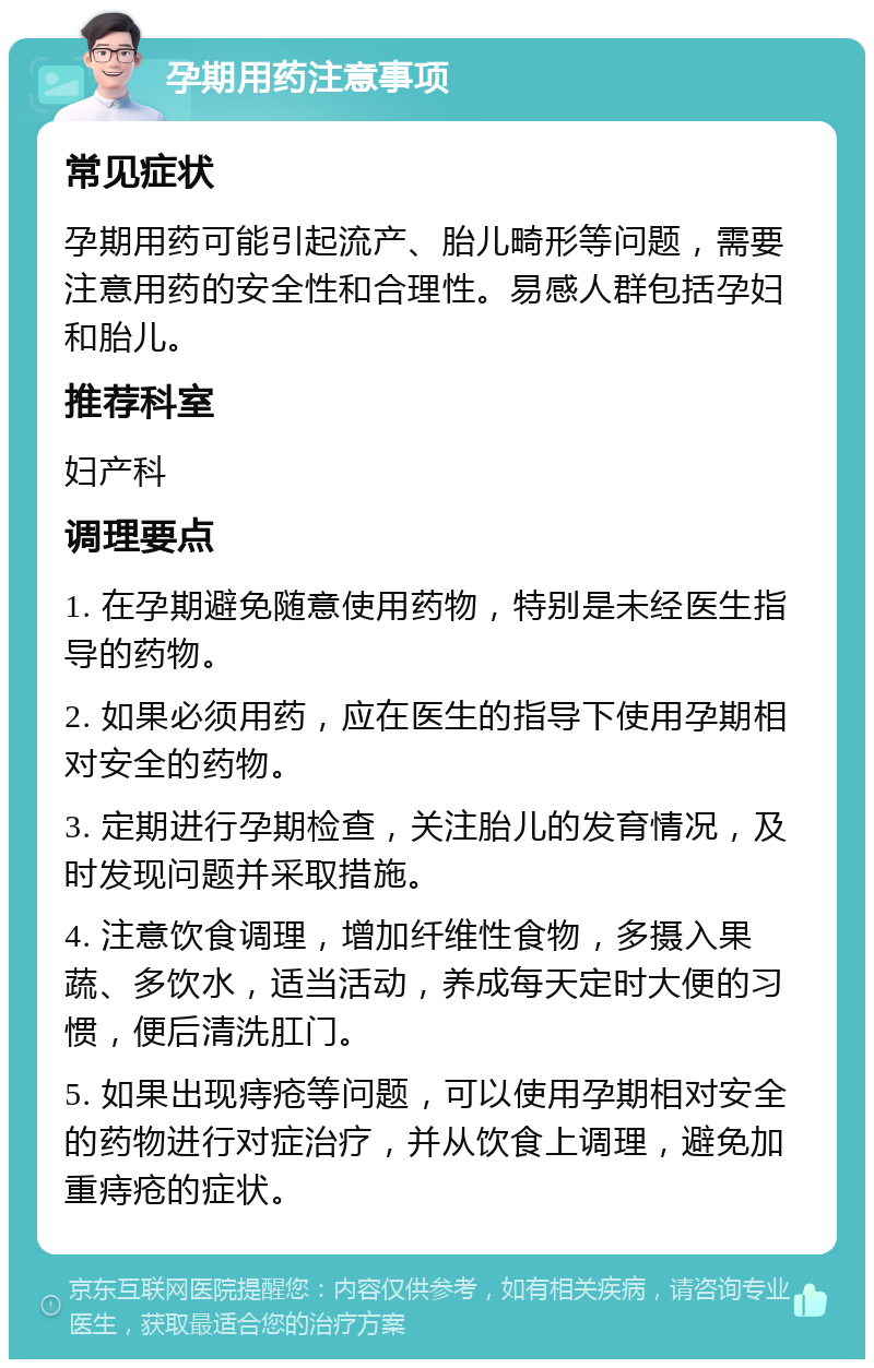 孕期用药注意事项 常见症状 孕期用药可能引起流产、胎儿畸形等问题，需要注意用药的安全性和合理性。易感人群包括孕妇和胎儿。 推荐科室 妇产科 调理要点 1. 在孕期避免随意使用药物，特别是未经医生指导的药物。 2. 如果必须用药，应在医生的指导下使用孕期相对安全的药物。 3. 定期进行孕期检查，关注胎儿的发育情况，及时发现问题并采取措施。 4. 注意饮食调理，增加纤维性食物，多摄入果蔬、多饮水，适当活动，养成每天定时大便的习惯，便后清洗肛门。 5. 如果出现痔疮等问题，可以使用孕期相对安全的药物进行对症治疗，并从饮食上调理，避免加重痔疮的症状。