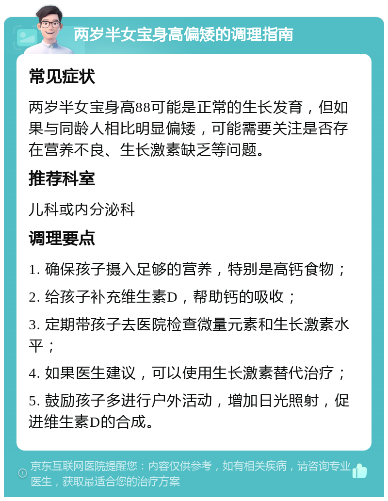 两岁半女宝身高偏矮的调理指南 常见症状 两岁半女宝身高88可能是正常的生长发育，但如果与同龄人相比明显偏矮，可能需要关注是否存在营养不良、生长激素缺乏等问题。 推荐科室 儿科或内分泌科 调理要点 1. 确保孩子摄入足够的营养，特别是高钙食物； 2. 给孩子补充维生素D，帮助钙的吸收； 3. 定期带孩子去医院检查微量元素和生长激素水平； 4. 如果医生建议，可以使用生长激素替代治疗； 5. 鼓励孩子多进行户外活动，增加日光照射，促进维生素D的合成。