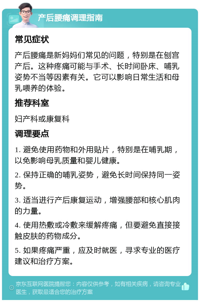 产后腰痛调理指南 常见症状 产后腰痛是新妈妈们常见的问题，特别是在刨宫产后。这种疼痛可能与手术、长时间卧床、哺乳姿势不当等因素有关。它可以影响日常生活和母乳喂养的体验。 推荐科室 妇产科或康复科 调理要点 1. 避免使用药物和外用贴片，特别是在哺乳期，以免影响母乳质量和婴儿健康。 2. 保持正确的哺乳姿势，避免长时间保持同一姿势。 3. 适当进行产后康复运动，增强腰部和核心肌肉的力量。 4. 使用热敷或冷敷来缓解疼痛，但要避免直接接触皮肤的药物成分。 5. 如果疼痛严重，应及时就医，寻求专业的医疗建议和治疗方案。