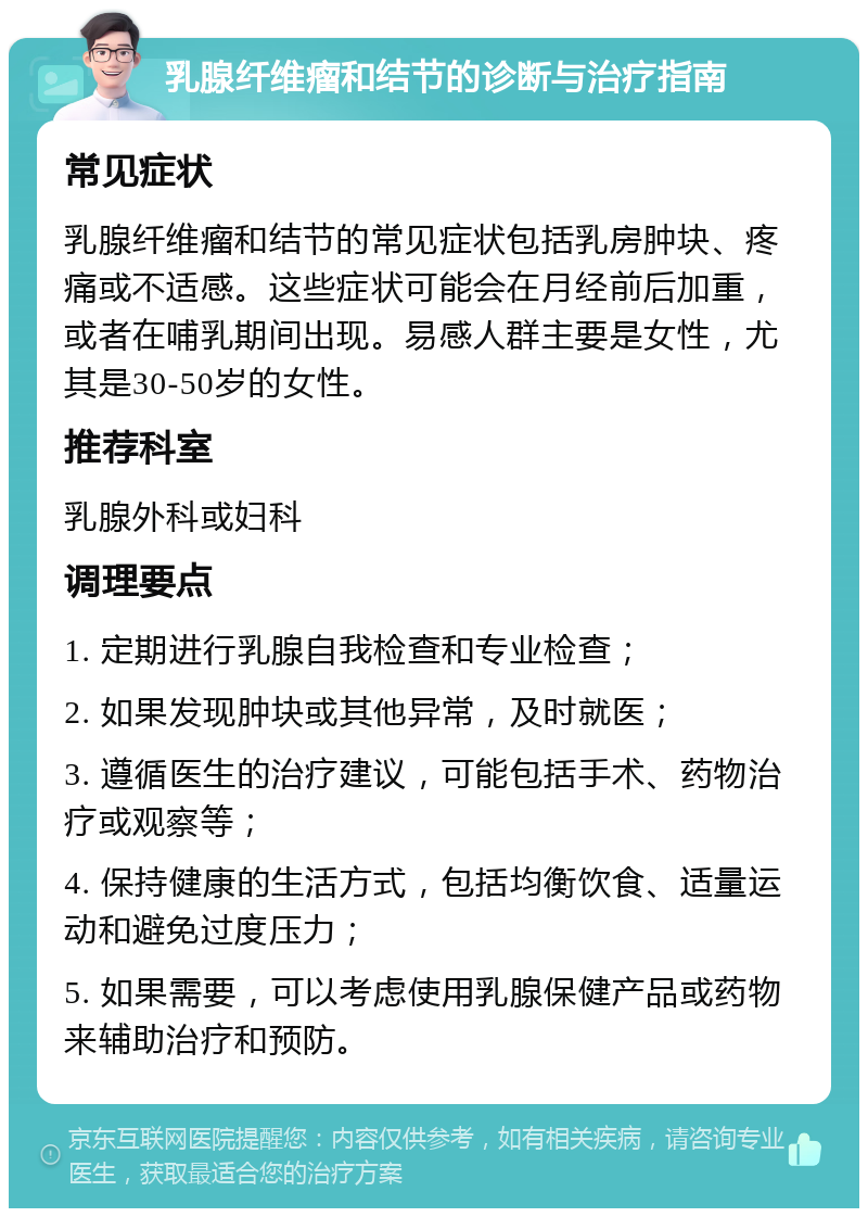 乳腺纤维瘤和结节的诊断与治疗指南 常见症状 乳腺纤维瘤和结节的常见症状包括乳房肿块、疼痛或不适感。这些症状可能会在月经前后加重，或者在哺乳期间出现。易感人群主要是女性，尤其是30-50岁的女性。 推荐科室 乳腺外科或妇科 调理要点 1. 定期进行乳腺自我检查和专业检查； 2. 如果发现肿块或其他异常，及时就医； 3. 遵循医生的治疗建议，可能包括手术、药物治疗或观察等； 4. 保持健康的生活方式，包括均衡饮食、适量运动和避免过度压力； 5. 如果需要，可以考虑使用乳腺保健产品或药物来辅助治疗和预防。