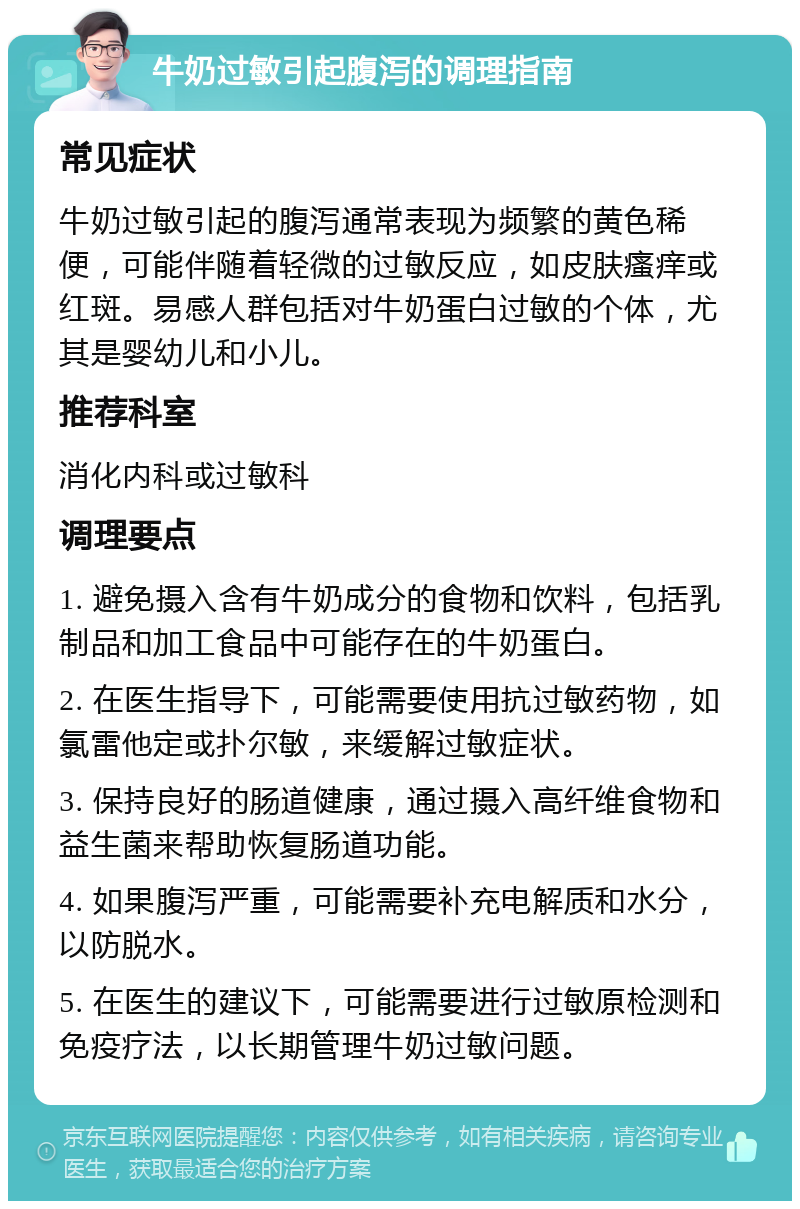 牛奶过敏引起腹泻的调理指南 常见症状 牛奶过敏引起的腹泻通常表现为频繁的黄色稀便，可能伴随着轻微的过敏反应，如皮肤瘙痒或红斑。易感人群包括对牛奶蛋白过敏的个体，尤其是婴幼儿和小儿。 推荐科室 消化内科或过敏科 调理要点 1. 避免摄入含有牛奶成分的食物和饮料，包括乳制品和加工食品中可能存在的牛奶蛋白。 2. 在医生指导下，可能需要使用抗过敏药物，如氯雷他定或扑尔敏，来缓解过敏症状。 3. 保持良好的肠道健康，通过摄入高纤维食物和益生菌来帮助恢复肠道功能。 4. 如果腹泻严重，可能需要补充电解质和水分，以防脱水。 5. 在医生的建议下，可能需要进行过敏原检测和免疫疗法，以长期管理牛奶过敏问题。