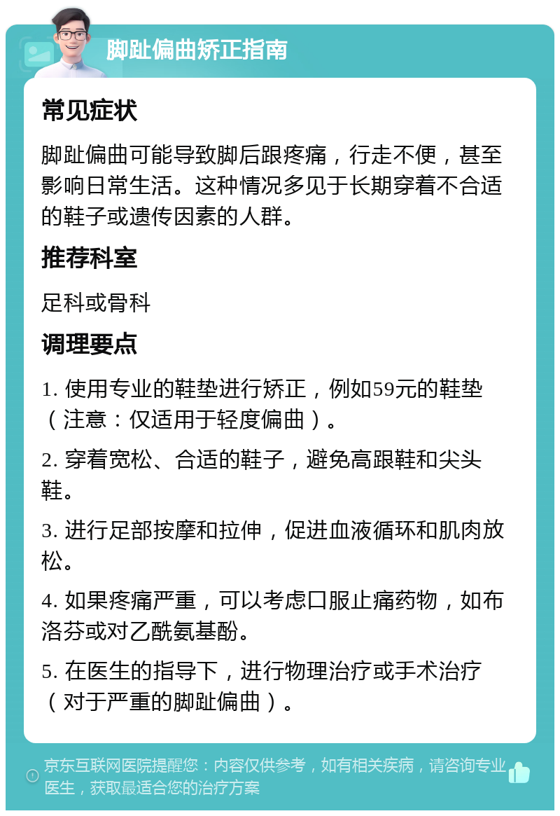 脚趾偏曲矫正指南 常见症状 脚趾偏曲可能导致脚后跟疼痛，行走不便，甚至影响日常生活。这种情况多见于长期穿着不合适的鞋子或遗传因素的人群。 推荐科室 足科或骨科 调理要点 1. 使用专业的鞋垫进行矫正，例如59元的鞋垫（注意：仅适用于轻度偏曲）。 2. 穿着宽松、合适的鞋子，避免高跟鞋和尖头鞋。 3. 进行足部按摩和拉伸，促进血液循环和肌肉放松。 4. 如果疼痛严重，可以考虑口服止痛药物，如布洛芬或对乙酰氨基酚。 5. 在医生的指导下，进行物理治疗或手术治疗（对于严重的脚趾偏曲）。