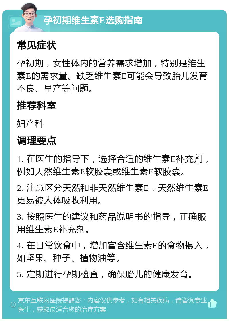 孕初期维生素E选购指南 常见症状 孕初期，女性体内的营养需求增加，特别是维生素E的需求量。缺乏维生素E可能会导致胎儿发育不良、早产等问题。 推荐科室 妇产科 调理要点 1. 在医生的指导下，选择合适的维生素E补充剂，例如天然维生素E软胶囊或维生素E软胶囊。 2. 注意区分天然和非天然维生素E，天然维生素E更易被人体吸收利用。 3. 按照医生的建议和药品说明书的指导，正确服用维生素E补充剂。 4. 在日常饮食中，增加富含维生素E的食物摄入，如坚果、种子、植物油等。 5. 定期进行孕期检查，确保胎儿的健康发育。