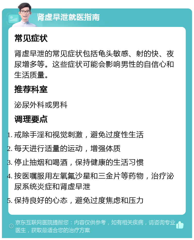 肾虚早泄就医指南 常见症状 肾虚早泄的常见症状包括龟头敏感、射的快、夜尿增多等。这些症状可能会影响男性的自信心和生活质量。 推荐科室 泌尿外科或男科 调理要点 戒除手淫和视觉刺激，避免过度性生活 每天进行适量的运动，增强体质 停止抽烟和喝酒，保持健康的生活习惯 按医嘱服用左氧氟沙星和三金片等药物，治疗泌尿系统炎症和肾虚早泄 保持良好的心态，避免过度焦虑和压力