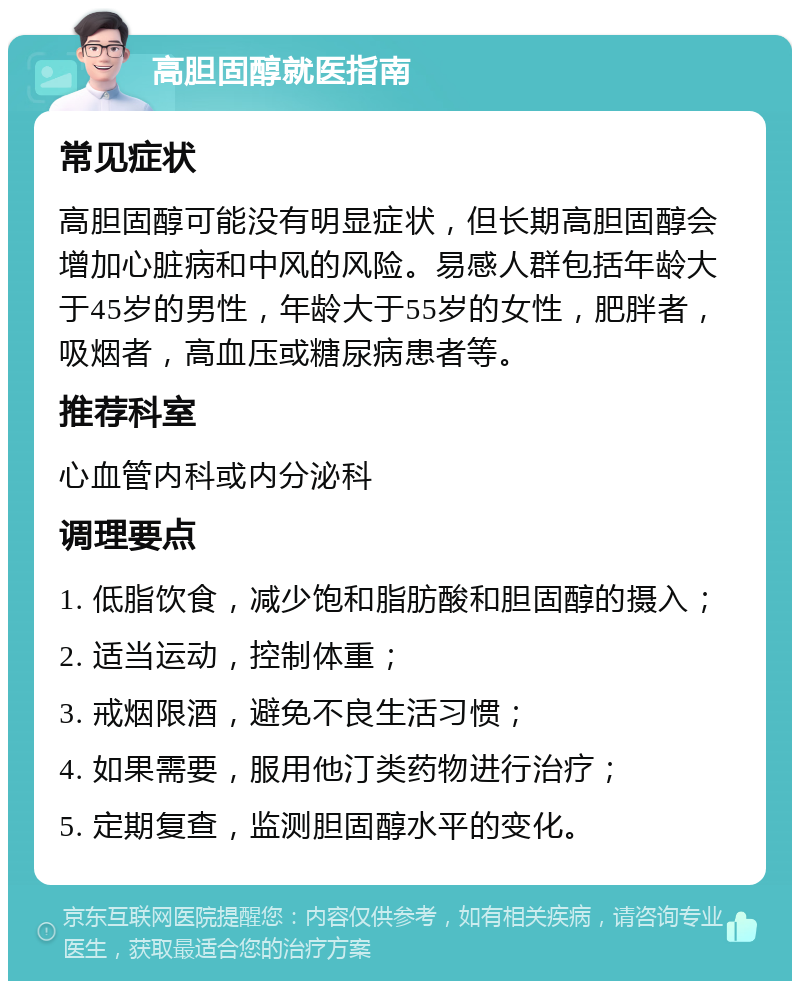 高胆固醇就医指南 常见症状 高胆固醇可能没有明显症状，但长期高胆固醇会增加心脏病和中风的风险。易感人群包括年龄大于45岁的男性，年龄大于55岁的女性，肥胖者，吸烟者，高血压或糖尿病患者等。 推荐科室 心血管内科或内分泌科 调理要点 1. 低脂饮食，减少饱和脂肪酸和胆固醇的摄入； 2. 适当运动，控制体重； 3. 戒烟限酒，避免不良生活习惯； 4. 如果需要，服用他汀类药物进行治疗； 5. 定期复查，监测胆固醇水平的变化。