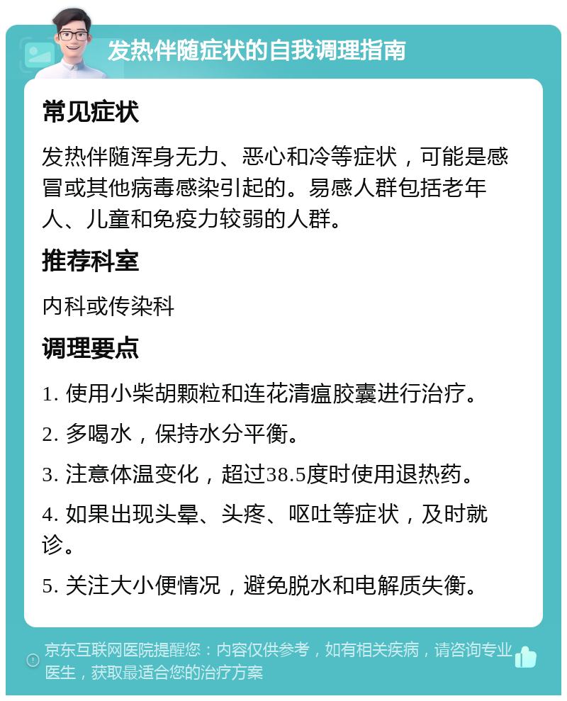 发热伴随症状的自我调理指南 常见症状 发热伴随浑身无力、恶心和冷等症状，可能是感冒或其他病毒感染引起的。易感人群包括老年人、儿童和免疫力较弱的人群。 推荐科室 内科或传染科 调理要点 1. 使用小柴胡颗粒和连花清瘟胶囊进行治疗。 2. 多喝水，保持水分平衡。 3. 注意体温变化，超过38.5度时使用退热药。 4. 如果出现头晕、头疼、呕吐等症状，及时就诊。 5. 关注大小便情况，避免脱水和电解质失衡。