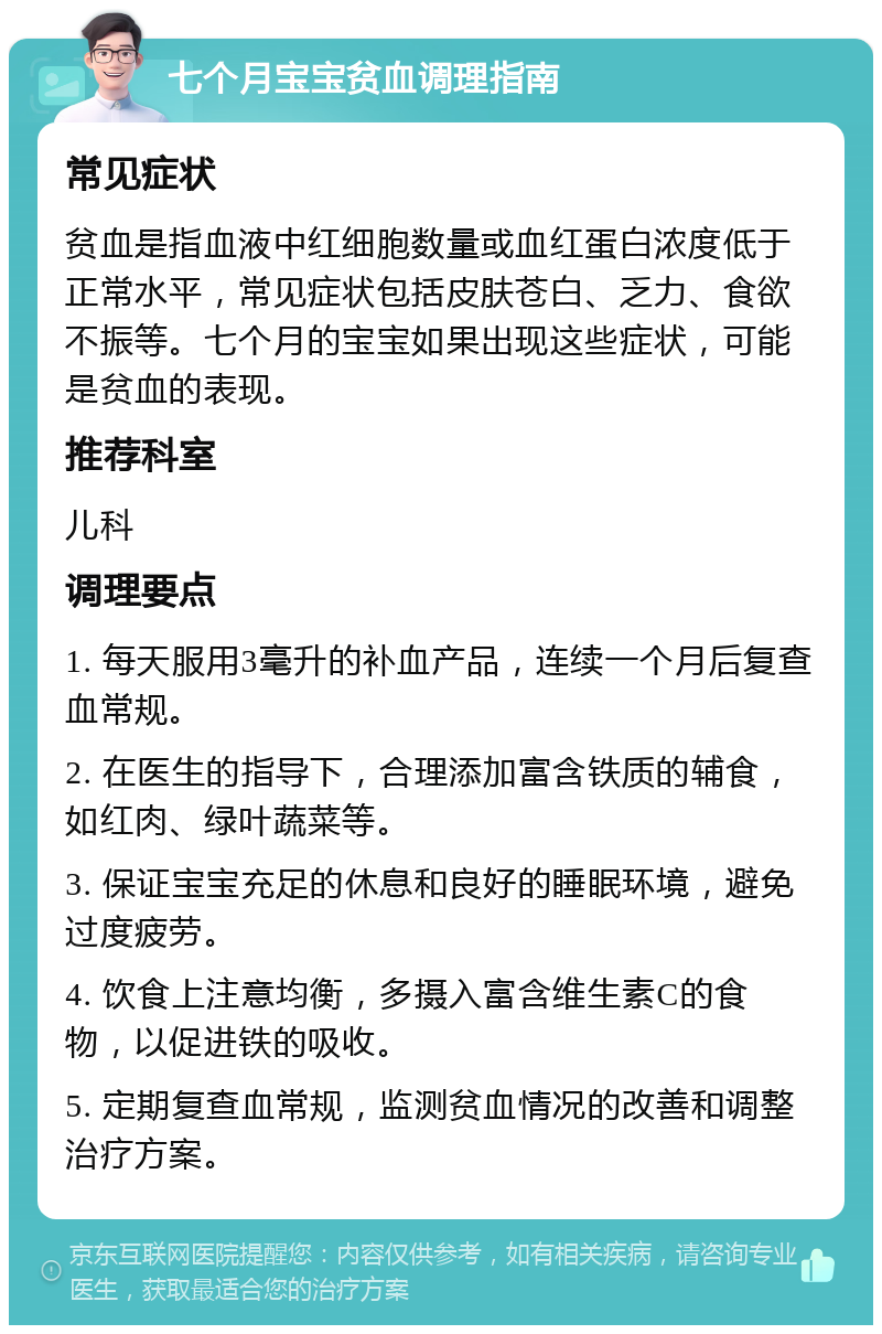 七个月宝宝贫血调理指南 常见症状 贫血是指血液中红细胞数量或血红蛋白浓度低于正常水平，常见症状包括皮肤苍白、乏力、食欲不振等。七个月的宝宝如果出现这些症状，可能是贫血的表现。 推荐科室 儿科 调理要点 1. 每天服用3毫升的补血产品，连续一个月后复查血常规。 2. 在医生的指导下，合理添加富含铁质的辅食，如红肉、绿叶蔬菜等。 3. 保证宝宝充足的休息和良好的睡眠环境，避免过度疲劳。 4. 饮食上注意均衡，多摄入富含维生素C的食物，以促进铁的吸收。 5. 定期复查血常规，监测贫血情况的改善和调整治疗方案。