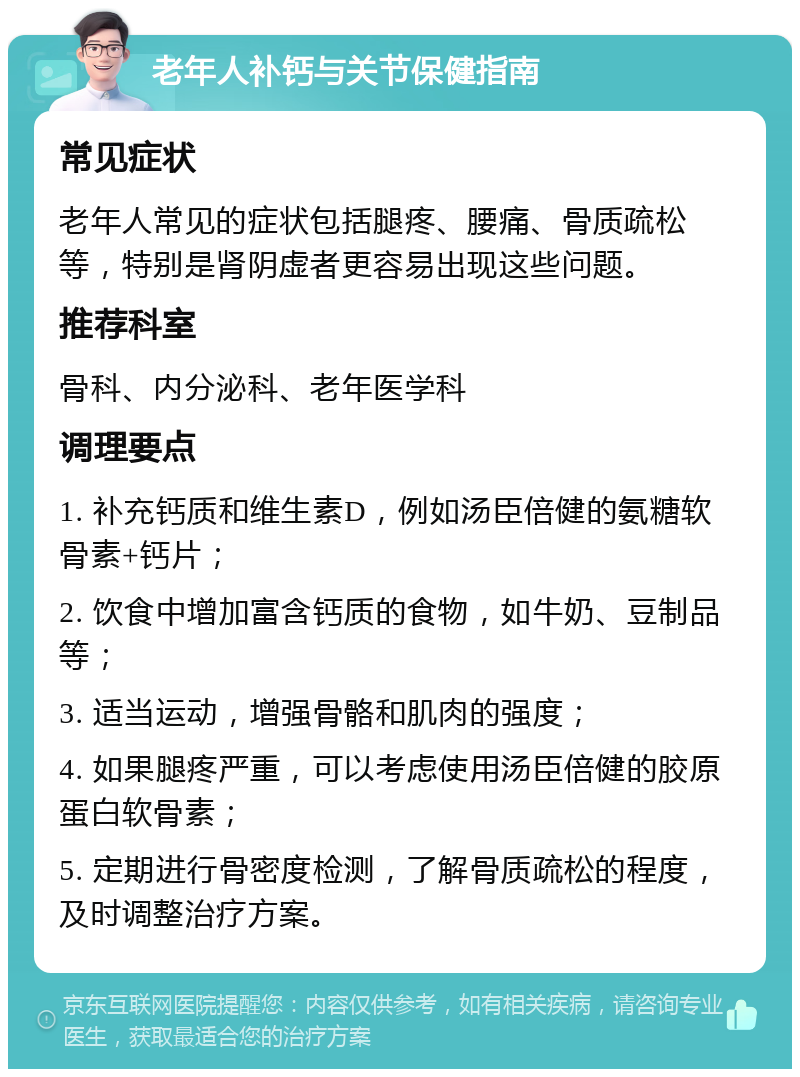 老年人补钙与关节保健指南 常见症状 老年人常见的症状包括腿疼、腰痛、骨质疏松等，特别是肾阴虚者更容易出现这些问题。 推荐科室 骨科、内分泌科、老年医学科 调理要点 1. 补充钙质和维生素D，例如汤臣倍健的氨糖软骨素+钙片； 2. 饮食中增加富含钙质的食物，如牛奶、豆制品等； 3. 适当运动，增强骨骼和肌肉的强度； 4. 如果腿疼严重，可以考虑使用汤臣倍健的胶原蛋白软骨素； 5. 定期进行骨密度检测，了解骨质疏松的程度，及时调整治疗方案。