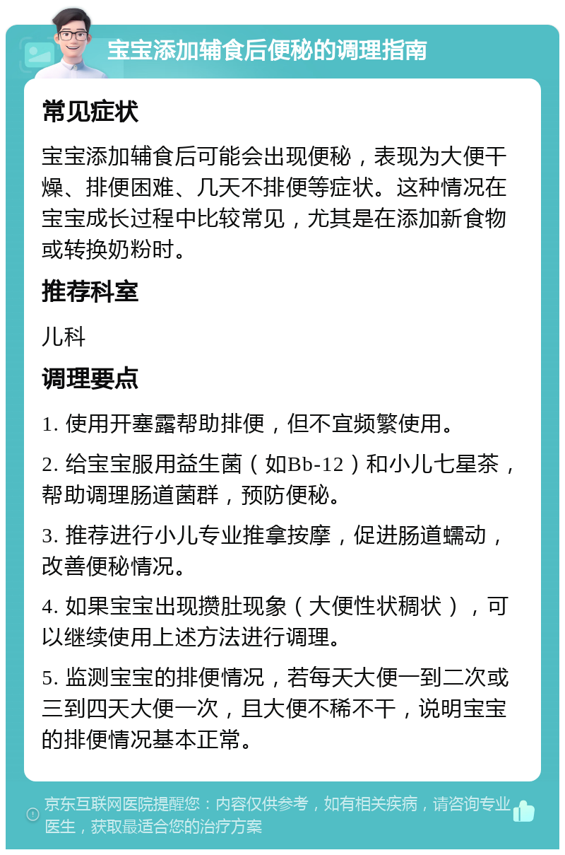 宝宝添加辅食后便秘的调理指南 常见症状 宝宝添加辅食后可能会出现便秘，表现为大便干燥、排便困难、几天不排便等症状。这种情况在宝宝成长过程中比较常见，尤其是在添加新食物或转换奶粉时。 推荐科室 儿科 调理要点 1. 使用开塞露帮助排便，但不宜频繁使用。 2. 给宝宝服用益生菌（如Bb-12）和小儿七星茶，帮助调理肠道菌群，预防便秘。 3. 推荐进行小儿专业推拿按摩，促进肠道蠕动，改善便秘情况。 4. 如果宝宝出现攒肚现象（大便性状稠状），可以继续使用上述方法进行调理。 5. 监测宝宝的排便情况，若每天大便一到二次或三到四天大便一次，且大便不稀不干，说明宝宝的排便情况基本正常。