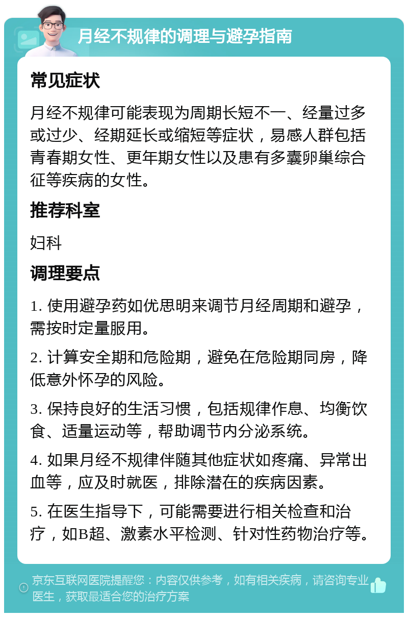 月经不规律的调理与避孕指南 常见症状 月经不规律可能表现为周期长短不一、经量过多或过少、经期延长或缩短等症状，易感人群包括青春期女性、更年期女性以及患有多囊卵巢综合征等疾病的女性。 推荐科室 妇科 调理要点 1. 使用避孕药如优思明来调节月经周期和避孕，需按时定量服用。 2. 计算安全期和危险期，避免在危险期同房，降低意外怀孕的风险。 3. 保持良好的生活习惯，包括规律作息、均衡饮食、适量运动等，帮助调节内分泌系统。 4. 如果月经不规律伴随其他症状如疼痛、异常出血等，应及时就医，排除潜在的疾病因素。 5. 在医生指导下，可能需要进行相关检查和治疗，如B超、激素水平检测、针对性药物治疗等。