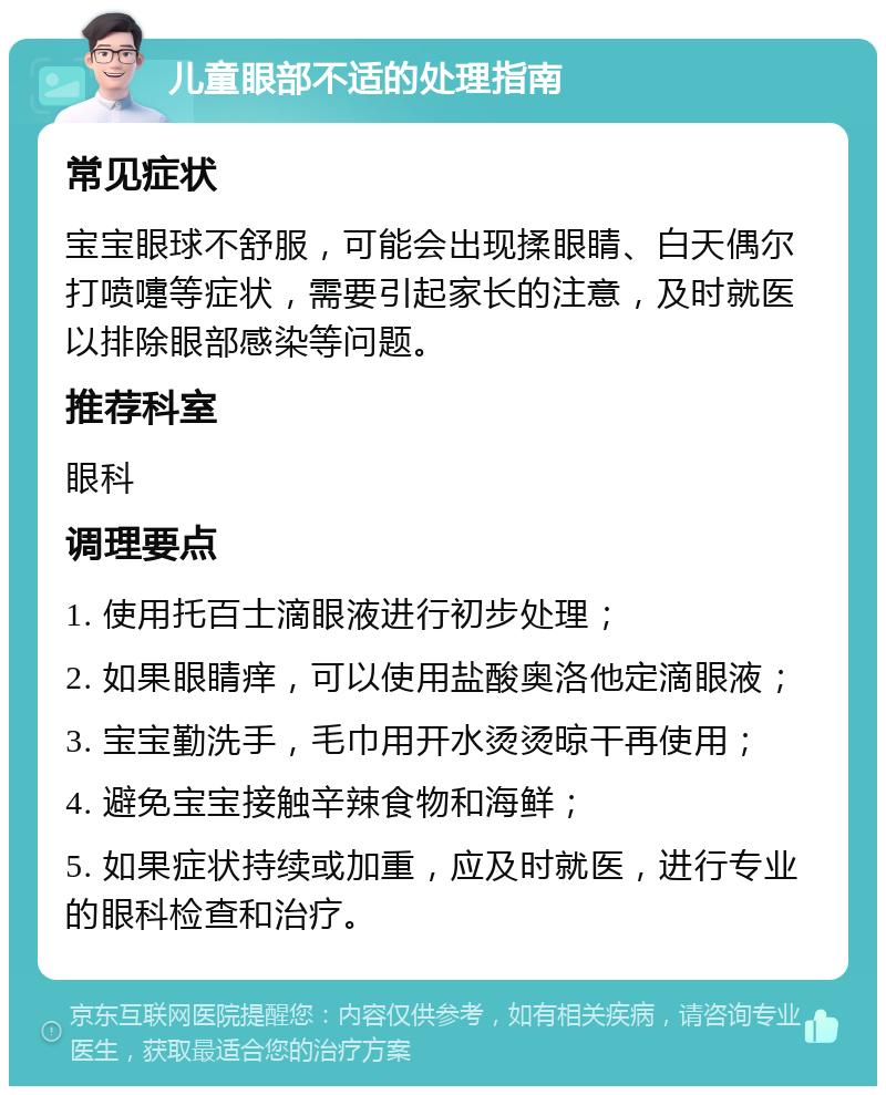 儿童眼部不适的处理指南 常见症状 宝宝眼球不舒服，可能会出现揉眼睛、白天偶尔打喷嚏等症状，需要引起家长的注意，及时就医以排除眼部感染等问题。 推荐科室 眼科 调理要点 1. 使用托百士滴眼液进行初步处理； 2. 如果眼睛痒，可以使用盐酸奥洛他定滴眼液； 3. 宝宝勤洗手，毛巾用开水烫烫晾干再使用； 4. 避免宝宝接触辛辣食物和海鲜； 5. 如果症状持续或加重，应及时就医，进行专业的眼科检查和治疗。