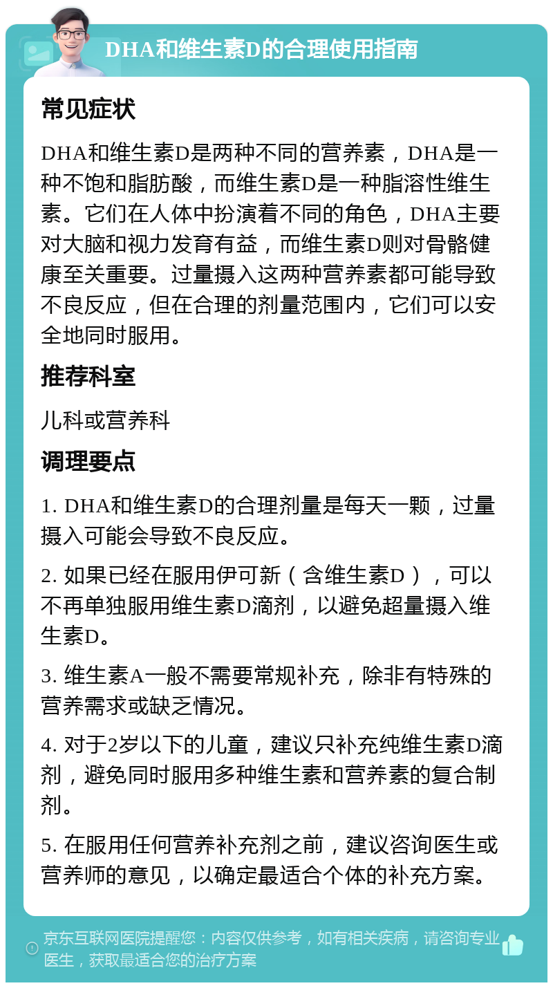 DHA和维生素D的合理使用指南 常见症状 DHA和维生素D是两种不同的营养素，DHA是一种不饱和脂肪酸，而维生素D是一种脂溶性维生素。它们在人体中扮演着不同的角色，DHA主要对大脑和视力发育有益，而维生素D则对骨骼健康至关重要。过量摄入这两种营养素都可能导致不良反应，但在合理的剂量范围内，它们可以安全地同时服用。 推荐科室 儿科或营养科 调理要点 1. DHA和维生素D的合理剂量是每天一颗，过量摄入可能会导致不良反应。 2. 如果已经在服用伊可新（含维生素D），可以不再单独服用维生素D滴剂，以避免超量摄入维生素D。 3. 维生素A一般不需要常规补充，除非有特殊的营养需求或缺乏情况。 4. 对于2岁以下的儿童，建议只补充纯维生素D滴剂，避免同时服用多种维生素和营养素的复合制剂。 5. 在服用任何营养补充剂之前，建议咨询医生或营养师的意见，以确定最适合个体的补充方案。